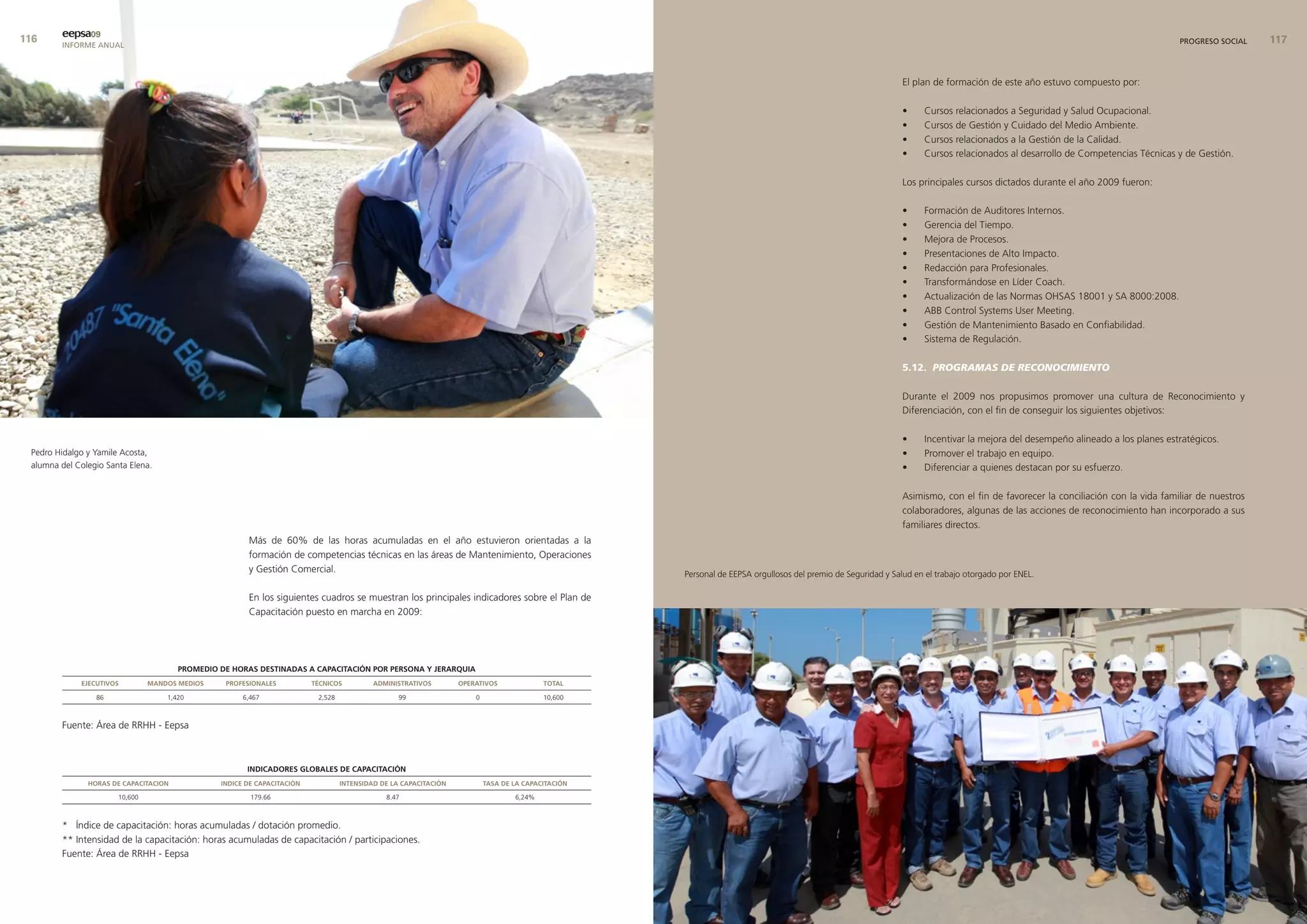 eepsa09
        INFORME ANUAL                                                                                                                                                                                                                                                          PROGRESO SOCIAL    


                                                                                                                                                                                                             El plan de formación de este año estuvo compuesto por:

                                                                                                                                                                                                             •     Cursos relacionados a Seguridad y Salud Ocupacional.
                                                                                                                                                                                                             •     Cursos de Gestión y Cuidado del Medio Ambiente.
                                                                                                                                                                                                             •     Cursos relacionados a la Gestión de la Calidad.
                                                                                                                                                                                                             •     Cursos relacionados al desarrollo de Competencias Técnicas y de Gestión.

                                                                                                                                                                                                             Los principales cursos dictados durante el año 2009 fueron:

                                                                                                                                                                                                             •     Formación de Auditores Internos.
                                                                                                                                                                                                             •     Gerencia del Tiempo.
                                                                                                                                                                                                             •     Mejora de Procesos.
                                                                                                                                                                                                             •     Presentaciones de Alto Impacto.
                                                                                                                                                                                                             •     Redacción para Profesionales.
                                                                                                                                                                                                             •     Transformándose en Líder Coach.
                                                                                                                                                                                                             •     Actualización de las Normas OHSAS 18001 y SA 8000:2008.
                                                                                                                                                                                                             •     ABB Control Systems User Meeting.
                                                                                                                                                                                                             •     Gestión de Mantenimiento Basado en Confiabilidad.
                                                                                                                                                                                                             •     Sistema de Regulación.

                                                                                                                                                                                                             5.12. PROGRAMAS DE RECONOCIMIENTO

                                                                                                                                                                                                             Durante el 2009 nos propusimos promover una cultura de Reconocimiento y
                                                                                                                                                                                                             Diferenciación, con el fin de conseguir los siguientes objetivos:

                                                                                                                                                                                                             •     Incentivar la mejora del desempeño alineado a los planes estratégicos.
 Pedro Hidalgo y Yamile Acosta,                                                                                                                                                                              •     Promover el trabajo en equipo.
 alumna del Colegio Santa Elena.                                                                                                                                                                             •     Diferenciar a quienes destacan por su esfuerzo.

                                                                                                                                                                                                             Asimismo, con el fin de favorecer la conciliación con la vida familiar de nuestros
                                                                                                                                                                                                             colaboradores, algunas de las acciones de reconocimiento han incorporado a sus
                                                                                                                                                                                                             familiares directos.
                                                       Más de 60% de las horas acumuladas en el año estuvieron orientadas a la
                                                       formación de competencias técnicas en las áreas de Mantenimiento, Operaciones
                                                       y Gestión Comercial.                                                                         Personal de EEPSA orgullosos del premio de Seguridad y Salud en el trabajo otorgado por ENEL.

                                                       En los siguientes cuadros se muestran los principales indicadores sobre el Plan de
                                                       Capacitación puesto en marcha en 2009:




                                       PromedIo de Horas destInadas a caPacItacIón Por Persona y JerarQuIa
             eJecutIvos         mandos medIos    ProfesIonales           tÉcnIcos          admInIstratIvos        oPeratIvos              total

                 86                 1,420             6,467               2,528                   99                  0                   10,600



        Fuente: Área de RRHH - Eepsa



                                                       IndIcadores Globales de caPacItacIón
               Horas de caPacItacIon            IndIce de caPacItacIón            IntensIdad de la caPacItacIón           tasa de la caPacItacIón

                       10,600                           179.66                                8.47                                6,24%



        * Índice de capacitación: horas acumuladas / dotación promedio.
        ** Intensidad de la capacitación: horas acumuladas de capacitación / participaciones.
        Fuente: Área de RRHH - Eepsa
 