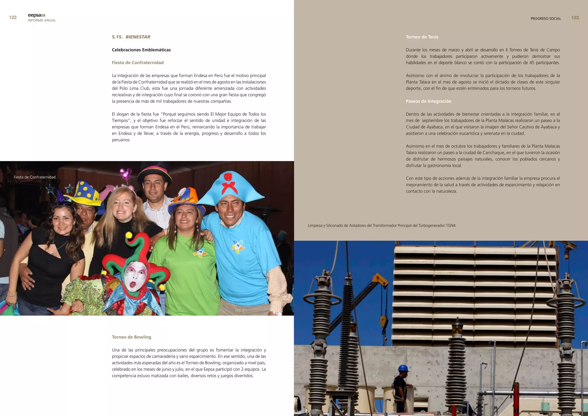 eepsa09
         INFORME ANUAL                                                                                                                                                                                                                             PROGRESO SOCIAL    


                             5.15. BIENESTAR                                                                                                                                    torneo de tenis

                             celebraciones emblemáticas                                                                                                                         Durante los meses de marzo y abril se desarrollo en II Torneo de Tenis de Campo
                                                                                                                                                                                donde los trabajadores participaron activamente y pudieron demostrar sus
                             fiesta de confraternidad                                                                                                                           habilidades en el deporte blanco se contó con la participación de 45 participantes.

                             La integración de las empresas que forman Endesa en Perú fue el motivo principal                                                                   Asimismo con el ánimo de involucrar la participación de los trabajadores de la
                             de la Fiesta de Confraternidad que se realizó en el mes de agosto en las instalaciones                                                             Planta Talara en el mes de agosto se inició el dictado de clases de este singular
                             del Polo Lima Club, esta fue una jornada diferente amenizada con actividades                                                                       deporte, con el fin de que estén entrenados para los torneos futuros.
                             recreativas y de integración cuyo final se coronó con una gran fiesta que congregó
                             la presencia de más de mil trabajadores de nuestras compañías.                                                                                     Paseos de Integración

                             El slogan de la fiesta fue “Porqué seguimos siendo El Mejor Equipo de Todos los                                                                    Dentro de las actividades de bienestar orientadas a la integración familiar, en el
                             Tiempos”, y el objetivo fue reforzar el sentido de unidad e integración de las                                                                     mes de septiembre los trabajadores de la Planta Malacas realizaron un paseo a la
                             empresas que forman Endesa en el Perú, remarcando la importancia de trabajar                                                                       Ciudad de Ayabaca, en el que visitaron la imagen del Señor Cautivo de Ayabaca y
                             en Endesa y de llevar, a través de la energía, progreso y desarrollo a todos los                                                                   asistieron a una celebración eucarística y serenata en la ciudad.
                             peruanos.
                                                                                                                                                                                Asimismo en el mes de octubre los trabajadores y familiares de la Planta Malacas
                                                                                                                                                                                Talara realizaron un paseo a la ciudad de Canchaque, en el que tuvieron la ocasión
                                                                                                                                                                                de disfrutar de hermosos paisajes naturales, conocer los poblados cercanos y
                                                                                                                                                                                disfrutar la gastronomía local.

 Fiesta de Confraternidad.                                                                                                                                                      Con este tipo de acciones además de la integración familiar la empresa procura el
                                                                                                                                                                                mejoramiento de la salud a través de actividades de esparcimiento y relajación en
                                                                                                                                                                                contacto con la naturaleza.




                                                                                                                      Limpieza y Siliconado de Aisladores del Transformador Principal del Turbogenerador TGN4.




                             torneo de bowling

                             Una de las principales preocupaciones del grupo es fomentar la integración y
                             propiciar espacios de camaradería y sano esparcimiento. En ese sentido, una de las
                             actividades más esperadas del año es el Torneo de Bowling, organizado a nivel país,
                             celebrado en los meses de junio y julio, en el que Eepsa participó con 2 equipos. La
                             competencia estuvo matizada con bailes, diversos retos y juegos divertidos.
 