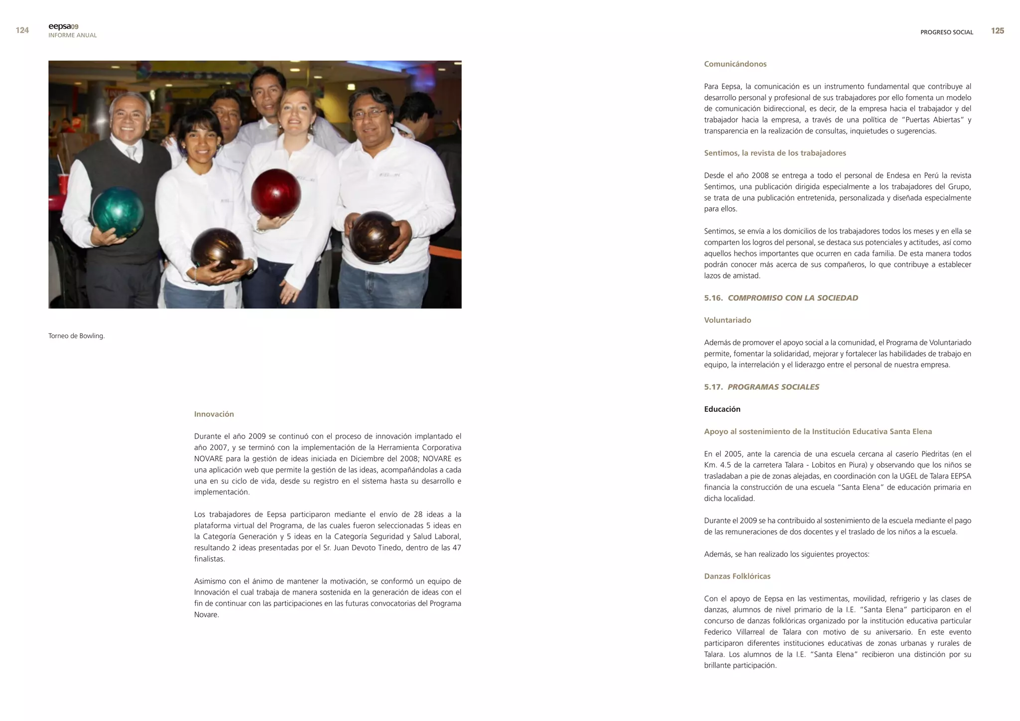 eepsa09
      INFORME ANUAL                                                                                                                                                                 PROGRESO SOCIAL    


                                                                                                                comunicándonos

                                                                                                                Para Eepsa, la comunicación es un instrumento fundamental que contribuye al
                                                                                                                desarrollo personal y profesional de sus trabajadores por ello fomenta un modelo
                                                                                                                de comunicación bidireccional, es decir, de la empresa hacia el trabajador y del
                                                                                                                trabajador hacia la empresa, a través de una política de “Puertas Abiertas” y
                                                                                                                transparencia en la realización de consultas, inquietudes o sugerencias.

                                                                                                                sentimos, la revista de los trabajadores

                                                                                                                Desde el año 2008 se entrega a todo el personal de Endesa en Perú la revista
                                                                                                                Sentimos, una publicación dirigida especialmente a los trabajadores del Grupo,
                                                                                                                se trata de una publicación entretenida, personalizada y diseñada especialmente
                                                                                                                para ellos.

                                                                                                                Sentimos, se envía a los domicilios de los trabajadores todos los meses y en ella se
                                                                                                                comparten los logros del personal, se destaca sus potenciales y actitudes, así como
                                                                                                                aquellos hechos importantes que ocurren en cada familia. De esta manera todos
                                                                                                                podrán conocer más acerca de sus compañeros, lo que contribuye a establecer
                                                                                                                lazos de amistad.

                                                                                                                5.16. COMPROMISO CON LA SOCIEDAD

                                                                                                                voluntariado
      Torneo de Bowling.
                                                                                                                Además de promover el apoyo social a la comunidad, el Programa de Voluntariado
                                                                                                                permite, fomentar la solidaridad, mejorar y fortalecer las habilidades de trabajo en
                                                                                                                equipo, la interrelación y el liderazgo entre el personal de nuestra empresa.

                                                                                                                5.17. PROGRAMAS SOCIALES

                                                                                                                educación
                           Innovación

                                                                                                                apoyo al sostenimiento de la Institución educativa santa elena
                           Durante el año 2009 se continuó con el proceso de innovación implantado el
                           año 2007, y se terminó con la implementación de la Herramienta Corporativa
                                                                                                                En el 2005, ante la carencia de una escuela cercana al caserío Piedritas (en el
                           NOVARE para la gestión de ideas iniciada en Diciembre del 2008; NOVARE es
                                                                                                                Km. 4.5 de la carretera Talara - Lobitos en Piura) y observando que los niños se
                           una aplicación web que permite la gestión de las ideas, acompañándolas a cada
                                                                                                                trasladaban a pie de zonas alejadas, en coordinación con la UGEL de Talara EEPSA
                           una en su ciclo de vida, desde su registro en el sistema hasta su desarrollo e
                                                                                                                financia la construcción de una escuela “Santa Elena” de educación primaria en
                           implementación.
                                                                                                                dicha localidad.

                           Los trabajadores de Eepsa participaron mediante el envío de 28 ideas a la
                                                                                                                Durante el 2009 se ha contribuido al sostenimiento de la escuela mediante el pago
                           plataforma virtual del Programa, de las cuales fueron seleccionadas 5 ideas en
                                                                                                                de las remuneraciones de dos docentes y el traslado de los niños a la escuela.
                           la Categoría Generación y 5 ideas en la Categoría Seguridad y Salud Laboral,
                           resultando 2 ideas presentadas por el Sr. Juan Devoto Tinedo, dentro de las 47
                                                                                                                Además, se han realizado los siguientes proyectos:
                           finalistas.

                                                                                                                danzas folklóricas
                           Asimismo con el ánimo de mantener la motivación, se conformó un equipo de
                           Innovación el cual trabaja de manera sostenida en la generación de ideas con el
                                                                                                                Con el apoyo de Eepsa en las vestimentas, movilidad, refrigerio y las clases de
                           fin de continuar con las participaciones en las futuras convocatorias del Programa
                                                                                                                danzas, alumnos de nivel primario de la I.E. “Santa Elena” participaron en el
                           Novare.
                                                                                                                concurso de danzas folklóricas organizado por la institución educativa particular
                                                                                                                Federico Villarreal de Talara con motivo de su aniversario. En este evento
                                                                                                                participaron diferentes instituciones educativas de zonas urbanas y rurales de
                                                                                                                Talara. Los alumnos de la I.E. “Santa Elena” recibieron una distinción por su
                                                                                                                brillante participación.
 