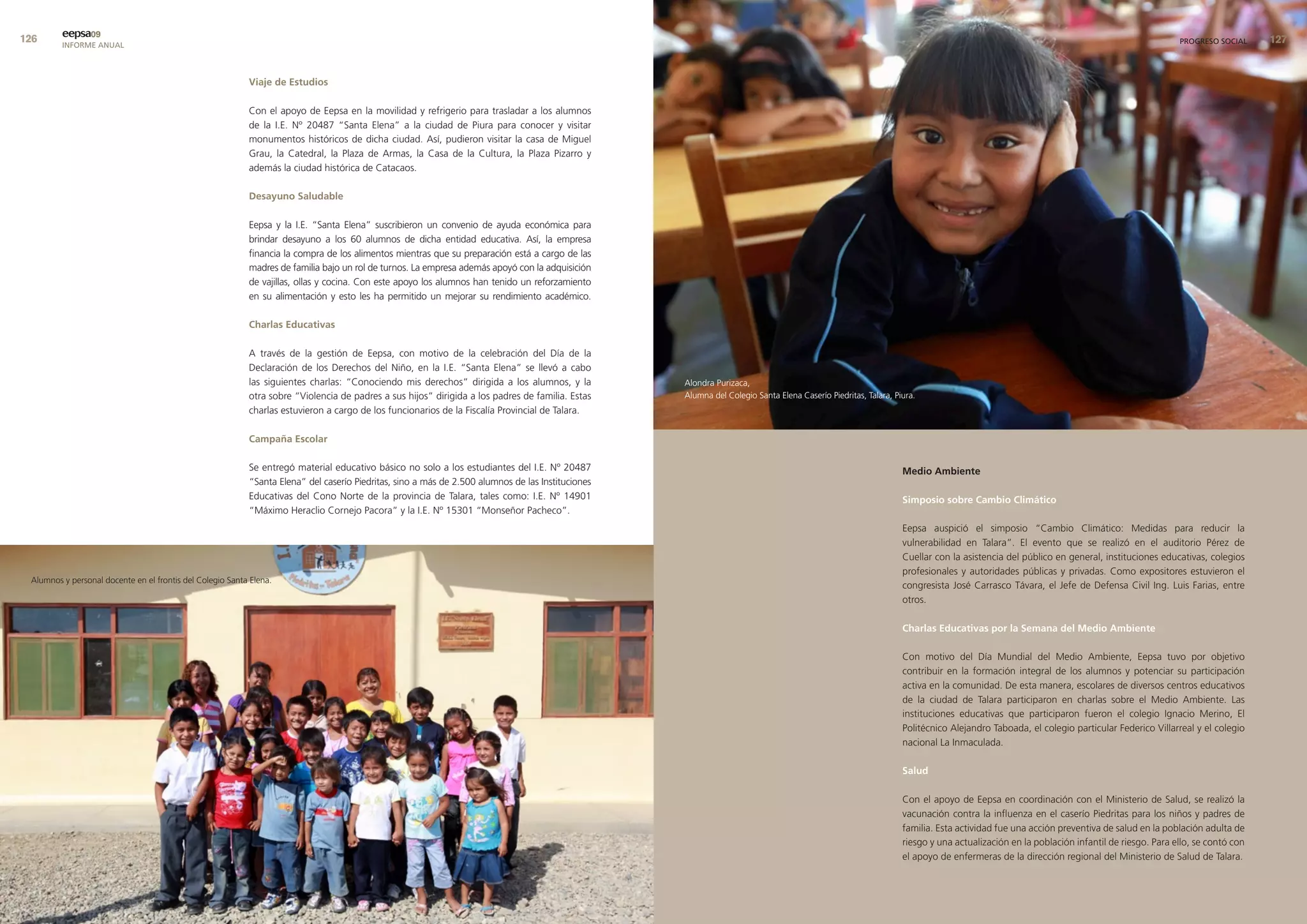 eepsa09
         INFORME ANUAL                                                                                                                                                                                                                                                              PROGRESO SOCIAL     


                                                           viaje de estudios

                                                           Con el apoyo de Eepsa en la movilidad y refrigerio para trasladar a los alumnos
                                                           de la I.E. Nº 20487 “Santa Elena” a la ciudad de Piura para conocer y visitar
                                                           monumentos históricos de dicha ciudad. Así, pudieron visitar la casa de Miguel
                                                           Grau, la Catedral, la Plaza de Armas, la Casa de la Cultura, la Plaza Pizarro y
                                                           además la ciudad histórica de Catacaos.

                                                           desayuno saludable

                                                           Eepsa y la I.E. “Santa Elena” suscribieron un convenio de ayuda económica para
                                                           brindar desayuno a los 60 alumnos de dicha entidad educativa. Así, la empresa
                                                           financia la compra de los alimentos mientras que su preparación está a cargo de las
                                                           madres de familia bajo un rol de turnos. La empresa además apoyó con la adquisición
                                                           de vajillas, ollas y cocina. Con este apoyo los alumnos han tenido un reforzamiento
                                                           en su alimentación y esto les ha permitido un mejorar su rendimiento académico.

                                                           charlas educativas

                                                           A través de la gestión de Eepsa, con motivo de la celebración del Día de la
                                                           Declaración de los Derechos del Niño, en la I.E. “Santa Elena” se llevó a cabo
                                                           las siguientes charlas: “Conociendo mis derechos” dirigida a los alumnos, y la          Alondra Purizaca,
                                                           otra sobre “Violencia de padres a sus hijos” dirigida a los padres de familia. Estas    Alumna del Colegio Santa Elena Caserío Piedritas, Talara, Piura.
                                                           charlas estuvieron a cargo de los funcionarios de la Fiscalía Provincial de Talara.

                                                           campaña escolar

                                                           Se entregó material educativo básico no solo a los estudiantes del I.E. Nº 20487                                                                    medio ambiente
                                                           “Santa Elena” del caserío Piedritas, sino a más de 2.500 alumnos de las Instituciones
                                                           Educativas del Cono Norte de la provincia de Talara, tales como: I.E. Nº 14901                                                                      simposio sobre cambio climático
                                                           “Máximo Heraclio Cornejo Pacora” y la I.E. Nº 15301 “Monseñor Pacheco”.
                                                                                                                                                                                                               Eepsa auspició el simposio “Cambio Climático: Medidas para reducir la
                                                                                                                                                                                                               vulnerabilidad en Talara”. El evento que se realizó en el auditorio Pérez de
                                                                                                                                                                                                               Cuellar con la asistencia del público en general, instituciones educativas, colegios
                                                                                                                                                                                                               profesionales y autoridades públicas y privadas. Como expositores estuvieron el
 Alumnos y personal docente en el frontis del Colegio Santa Elena.
                                                                                                                                                                                                               congresista José Carrasco Távara, el Jefe de Defensa Civil Ing. Luis Farias, entre
                                                                                                                                                                                                               otros.

                                                                                                                                                                                                               charlas educativas por la semana del medio ambiente

                                                                                                                                                                                                               Con motivo del Día Mundial del Medio Ambiente, Eepsa tuvo por objetivo
                                                                                                                                                                                                               contribuir en la formación integral de los alumnos y potenciar su participación
                                                                                                                                                                                                               activa en la comunidad. De esta manera, escolares de diversos centros educativos
                                                                                                                                                                                                               de la ciudad de Talara participaron en charlas sobre el Medio Ambiente. Las
                                                                                                                                                                                                               instituciones educativas que participaron fueron el colegio Ignacio Merino, El
                                                                                                                                                                                                               Politécnico Alejandro Taboada, el colegio particular Federico Villarreal y el colegio
                                                                                                                                                                                                               nacional La Inmaculada.

                                                                                                                                                                                                               salud

                                                                                                                                                                                                               Con el apoyo de Eepsa en coordinación con el Ministerio de Salud, se realizó la
                                                                                                                                                                                                               vacunación contra la influenza en el caserío Piedritas para los niños y padres de
                                                                                                                                                                                                               familia. Esta actividad fue una acción preventiva de salud en la población adulta de
                                                                                                                                                                                                               riesgo y una actualización en la población infantil de riesgo. Para ello, se contó con
                                                                                                                                                                                                               el apoyo de enfermeras de la dirección regional del Ministerio de Salud de Talara.
 