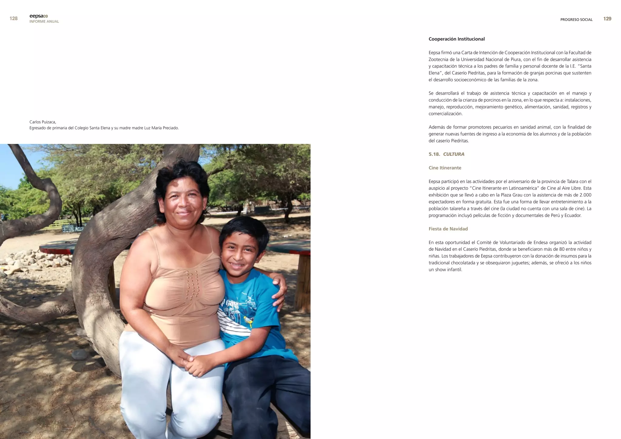 eepsa09
      INFORME ANUAL                                                                                                                                            PROGRESO SOCIAL     9


                                                                                          cooperación Institucional

                                                                                          Eepsa firmó una Carta de Intención de Cooperación Institucional con la Facultad de
                                                                                          Zootecnia de la Universidad Nacional de Piura, con el fin de desarrollar asistencia
                                                                                          y capacitación técnica a los padres de familia y personal docente de la I.E. “Santa
                                                                                          Elena”, del Caserío Piedritas, para la formación de granjas porcinas que sustenten
                                                                                          el desarrollo socioeconómico de las familias de la zona.

                                                                                          Se desarrollará el trabajo de asistencia técnica y capacitación en el manejo y
                                                                                          conducción de la crianza de porcinos en la zona, en lo que respecta a: instalaciones,
                                                                                          manejo, reproducción, mejoramiento genético, alimentación, sanidad, registros y
                                                                                          comercialización.
      Carlos Puizaca,
      Egresado de primaria del Colegio Santa Elena y su madre madre Luz María Preciado.   Además de formar promotores pecuarios en sanidad animal, con la finalidad de
                                                                                          generar nuevas fuentes de ingreso a la economía de los alumnos y de la población
                                                                                          del caserío Piedritas.

                                                                                          5.18. CULTURA

                                                                                          cine Itinerante

                                                                                          Eepsa participó en las actividades por el aniversario de la provincia de Talara con el
                                                                                          auspicio al proyecto “Cine Itinerante en Latinoamérica” de Cine al Aire Libre. Esta
                                                                                          exhibición que se llevó a cabo en la Plaza Grau con la asistencia de más de 2.000
                                                                                          espectadores en forma gratuita. Esta fue una forma de llevar entretenimiento a la
                                                                                          población talareña a través del cine (la ciudad no cuenta con una sala de cine). La
                                                                                          programación incluyó películas de ficción y documentales de Perú y Ecuador.

                                                                                          fiesta de navidad

                                                                                          En esta oportunidad el Comité de Voluntariado de Endesa organizó la actividad
                                                                                          de Navidad en el Caserío Piedritas, donde se beneficiaron más de 80 entre niños y
                                                                                          niñas. Los trabajadores de Eepsa contribuyeron con la donación de insumos para la
                                                                                          tradicional chocolatada y se obsequiaron juguetes; además, se ofreció a los niños
                                                                                          un show infantil.
 