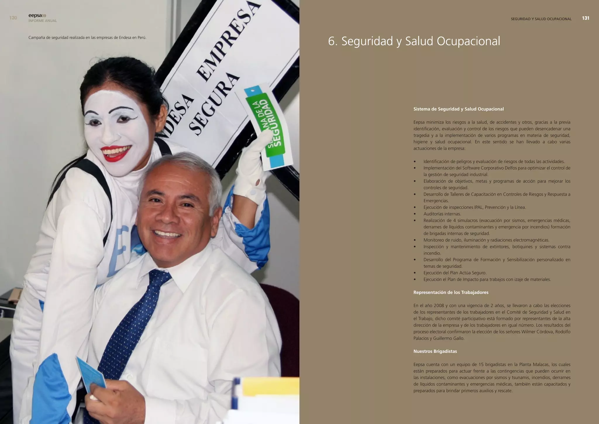 0   eepsa09
      INFORME ANUAL                                                                                                                        SEGURIDAD Y SALUD OCUPACIONAL     




                                                                          6. Seguridad y Salud Ocupacional
      Campaña de seguridad realizada en las empresas de Endesa en Perú.




                                                                                         sistema de seguridad y salud ocupacional

                                                                                         Eepsa minimiza los riesgos a la salud, de accidentes y otros, gracias a la previa
                                                                                         identificación, evaluación y control de los riesgos que pueden desencadenar una
                                                                                         tragedia y a la implementación de varios programas en materia de seguridad,
                                                                                         higiene y salud ocupacional. En este sentido se han llevado a cabo varias
                                                                                         actuaciones de la empresa:

                                                                                         •    Identificación de peligros y evaluación de riesgos de todas las actividades.
                                                                                         •    Implementación del Software Corporativo Delfos para optimizar el control de
                                                                                              la gestión de seguridad industrial.
                                                                                         •    Elaboración de objetivos, metas y programas de acción para mejorar los
                                                                                              controles de seguridad.
                                                                                         •    Desarrollo de Talleres de Capacitación en Controles de Riesgos y Respuesta a
                                                                                              Emergencias.
                                                                                         •    Ejecución de inspecciones IPAL, Prevención y la Línea.
                                                                                         •    Auditorías internas.
                                                                                         •    Realización de 4 simulacros (evacuación por sismos, emergencias médicas,
                                                                                              derrames de líquidos contaminantes y emergencia por incendios) formación
                                                                                              de brigadas internas de seguridad.
                                                                                         •    Monitoreo de ruido, iluminación y radiaciones electromagnéticas.
                                                                                         •    Inspección y mantenimiento de extintores, botiquines y sistemas contra
                                                                                              incendio.
                                                                                         •    Desarrollo del Programa de Formación y Sensibilización personalizado en
                                                                                              temas de seguridad.
                                                                                         •    Ejecución del Plan Actúa Seguro.
                                                                                         •    Ejecución el Plan de Impacto para trabajos con izaje de materiales.

                                                                                         representación de los trabajadores

                                                                                         En el año 2008 y con una vigencia de 2 años, se llevaron a cabo las elecciones
                                                                                         de los representantes de los trabajadores en el Comité de Seguridad y Salud en
                                                                                         el Trabajo, dicho comité participativo está formado por representantes de la alta
                                                                                         dirección de la empresa y de los trabajadores en igual número. Los resultados del
                                                                                         proceso electoral confirmaron la elección de los señores Wilmer Córdova, Rodolfo
                                                                                         Palacios y Guillermo Gallo.

                                                                                         nuestros brigadistas

                                                                                         Eepsa cuenta con un equipo de 15 brigadistas en la Planta Malacas, los cuales
                                                                                         están preparados para actuar frente a las contingencias que pueden ocurrir en
                                                                                         las instalaciones, como evacuaciones por sismos y tsunamis, incendios, derrames
                                                                                         de líquidos contaminantes y emergencias médicas, también están capacitados y
                                                                                         preparados para brindar primeros auxilios y rescate.
 