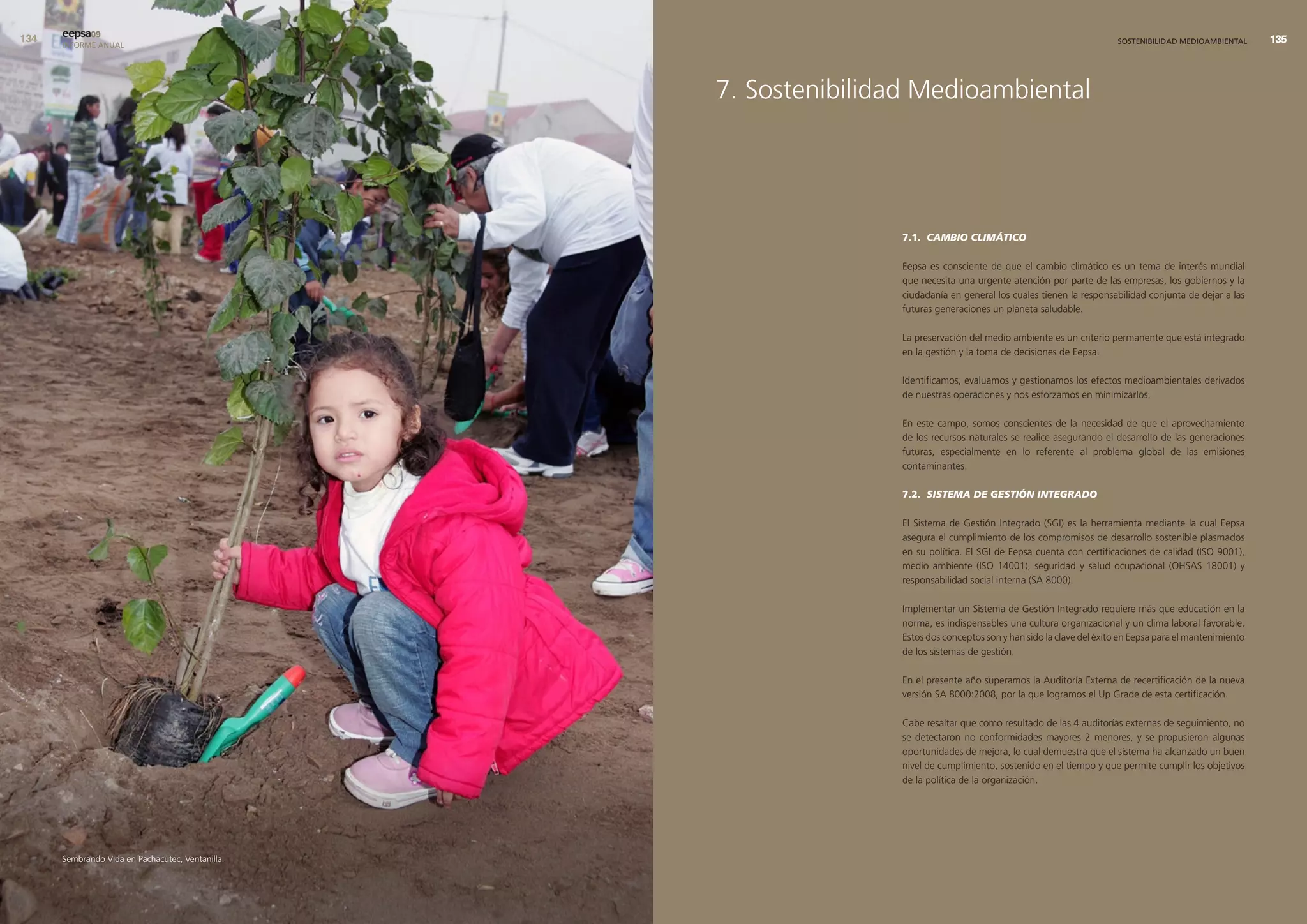 eepsa09
      INFORME ANUAL                                                                                                  SOSTENIBILIDAD MEDIOAMBIENTAL      




                                                  7. Sostenibilidad Medioambiental




                                                                 7.1. CAMBIO CLIMÁTICO

                                                                 Eepsa es consciente de que el cambio climático es un tema de interés mundial
                                                                 que necesita una urgente atención por parte de las empresas, los gobiernos y la
                                                                 ciudadanía en general los cuales tienen la responsabilidad conjunta de dejar a las
                                                                 futuras generaciones un planeta saludable.

                                                                 La preservación del medio ambiente es un criterio permanente que está integrado
                                                                 en la gestión y la toma de decisiones de Eepsa.

                                                                 Identificamos, evaluamos y gestionamos los efectos medioambientales derivados
                                                                 de nuestras operaciones y nos esforzamos en minimizarlos.

                                                                 En este campo, somos conscientes de la necesidad de que el aprovechamiento
                                                                 de los recursos naturales se realice asegurando el desarrollo de las generaciones
                                                                 futuras, especialmente en lo referente al problema global de las emisiones
                                                                 contaminantes.

                                                                 7.2. SISTEMA DE GESTIÓN INTEGRADO

                                                                 El Sistema de Gestión Integrado (SGI) es la herramienta mediante la cual Eepsa
                                                                 asegura el cumplimiento de los compromisos de desarrollo sostenible plasmados
                                                                 en su política. El SGI de Eepsa cuenta con certificaciones de calidad (ISO 9001),
                                                                 medio ambiente (ISO 14001), seguridad y salud ocupacional (OHSAS 18001) y
                                                                 responsabilidad social interna (SA 8000).

                                                                 Implementar un Sistema de Gestión Integrado requiere más que educación en la
                                                                 norma, es indispensables una cultura organizacional y un clima laboral favorable.
                                                                 Estos dos conceptos son y han sido la clave del éxito en Eepsa para el mantenimiento
                                                                 de los sistemas de gestión.

                                                                 En el presente año superamos la Auditoría Externa de recertificación de la nueva
                                                                 versión SA 8000:2008, por la que logramos el Up Grade de esta certificación.

                                                                 Cabe resaltar que como resultado de las 4 auditorías externas de seguimiento, no
                                                                 se detectaron no conformidades mayores 2 menores, y se propusieron algunas
                                                                 oportunidades de mejora, lo cual demuestra que el sistema ha alcanzado un buen
                                                                 nivel de cumplimiento, sostenido en el tiempo y que permite cumplir los objetivos
                                                                 de la política de la organización.




      Sembrando Vida en Pachacutec, Ventanilla.
 