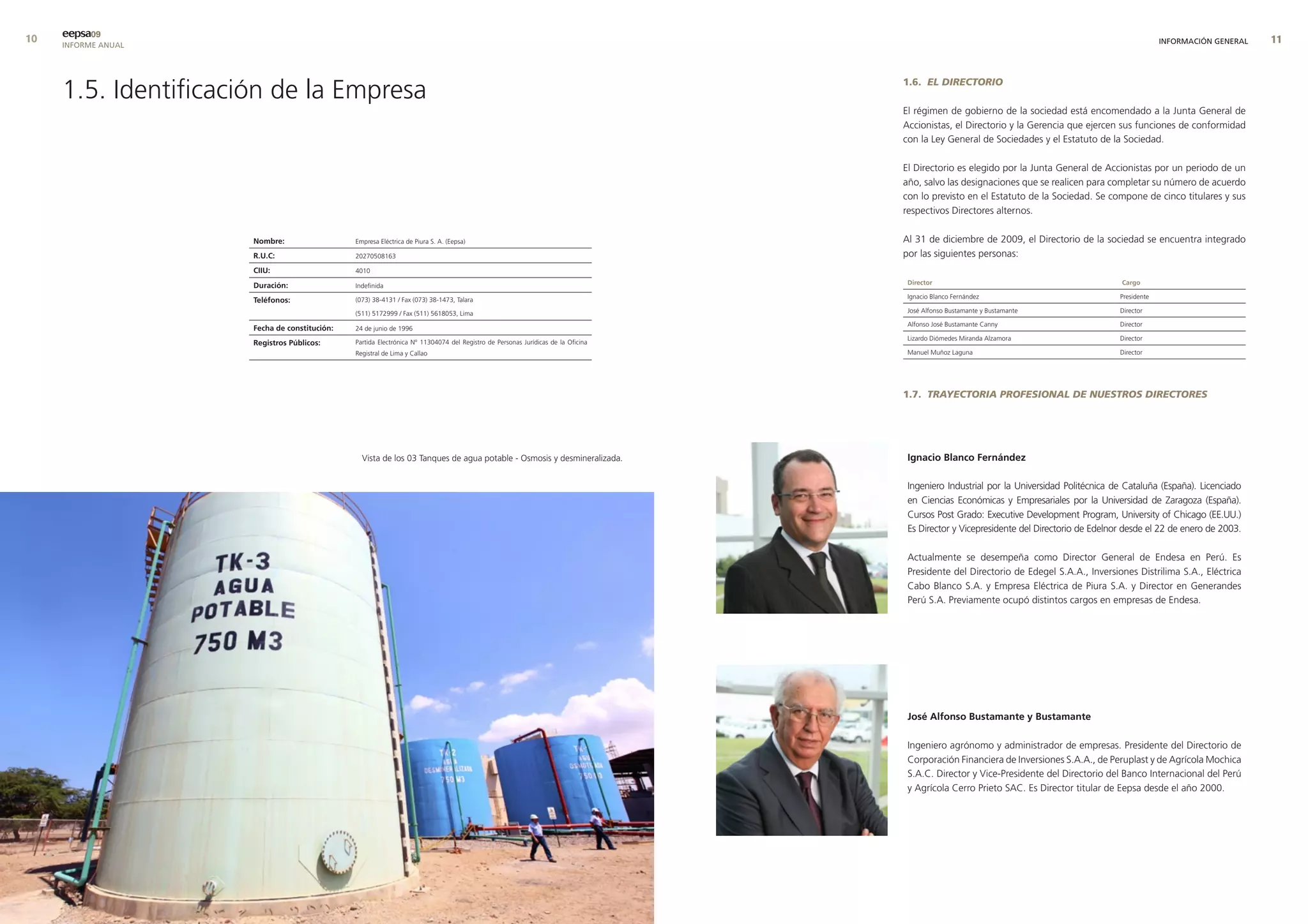 0   eepsa09
     INFORME ANUAL                                                                                                                                                                                   INFORMACIÓN GENERAL   




     1.5. Identificación de la Empresa                                                                                            1.6. EL DIRECTORIO

                                                                                                                                  El régimen de gobierno de la sociedad está encomendado a la Junta General de
                                                                                                                                  Accionistas, el Directorio y la Gerencia que ejercen sus funciones de conformidad
                                                                                                                                  con la Ley General de Sociedades y el Estatuto de la Sociedad.

                                                                                                                                  El Directorio es elegido por la Junta General de Accionistas por un periodo de un
                                                                                                                                  año, salvo las designaciones que se realicen para completar su número de acuerdo
                                                                                                                                  con lo previsto en el Estatuto de la Sociedad. Se compone de cinco titulares y sus
                                                                                                                                  respectivos Directores alternos.


                      nombre:                  Empresa Eléctrica de Piura S. A. (Eepsa)                                           Al 31 de diciembre de 2009, el Directorio de la sociedad se encuentra integrado
                      r.u.c:                   20270508163                                                                        por las siguientes personas:
                      cIIu:                    4010

                      duración:                Indefinida                                                                          director                                             cargo

                                                                                                                                   Ignacio Blanco Fernández                             Presidente
                      teléfonos:               (073) 38-4131 / Fax (073) 38-1473, Talara

                                               (511) 5172999 / Fax (511) 5618053, Lima                                             José Alfonso Bustamante y Bustamante                 Director

                                                                                                                                   Alfonso José Bustamante Canny                        Director
                      fecha de constitución:   24 de junio de 1996
                                                                                                                                   Lizardo Diómedes Miranda Alzamora                    Director
                      registros Públicos:      Partida Electrónica Nº 11304074 del Registro de Personas Jurídicas de la Oficina
                                               Registral de Lima y Callao                                                          Manuel Muñoz Laguna                                  Director




                                                                                                                                  1.7. TRAYECTORIA PROFESIONAL DE NUESTROS DIRECTORES




                                                 Vista de los 03 Tanques de agua potable - Osmosis y desmineralizada.              Ignacio blanco fernández

                                                                                                                                   Ingeniero Industrial por la Universidad Politécnica de Cataluña (España). Licenciado
                                                                                                                                   en Ciencias Económicas y Empresariales por la Universidad de Zaragoza (España).
                                                                                                                                   Cursos Post Grado: Executive Development Program, University of Chicago (EE.UU.)
                                                                                                                                   Es Director y Vicepresidente del Directorio de Edelnor desde el 22 de enero de 2003.

                                                                                                                                   Actualmente se desempeña como Director General de Endesa en Perú. Es
                                                                                                                                   Presidente del Directorio de Edegel S.A.A., Inversiones Distrilima S.A., Eléctrica
                                                                                                                                   Cabo Blanco S.A. y Empresa Eléctrica de Piura S.A. y Director en Generandes
                                                                                                                                   Perú S.A. Previamente ocupó distintos cargos en empresas de Endesa.




                                                                                                                                   José alfonso bustamante y bustamante

                                                                                                                                   Ingeniero agrónomo y administrador de empresas. Presidente del Directorio de
                                                                                                                                   Corporación Financiera de Inversiones S.A.A., de Peruplast y de Agrícola Mochica
                                                                                                                                   S.A.C. Director y Vice-Presidente del Directorio del Banco Internacional del Perú
                                                                                                                                   y Agrícola Cerro Prieto SAC. Es Director titular de Eepsa desde el año 2000.
 