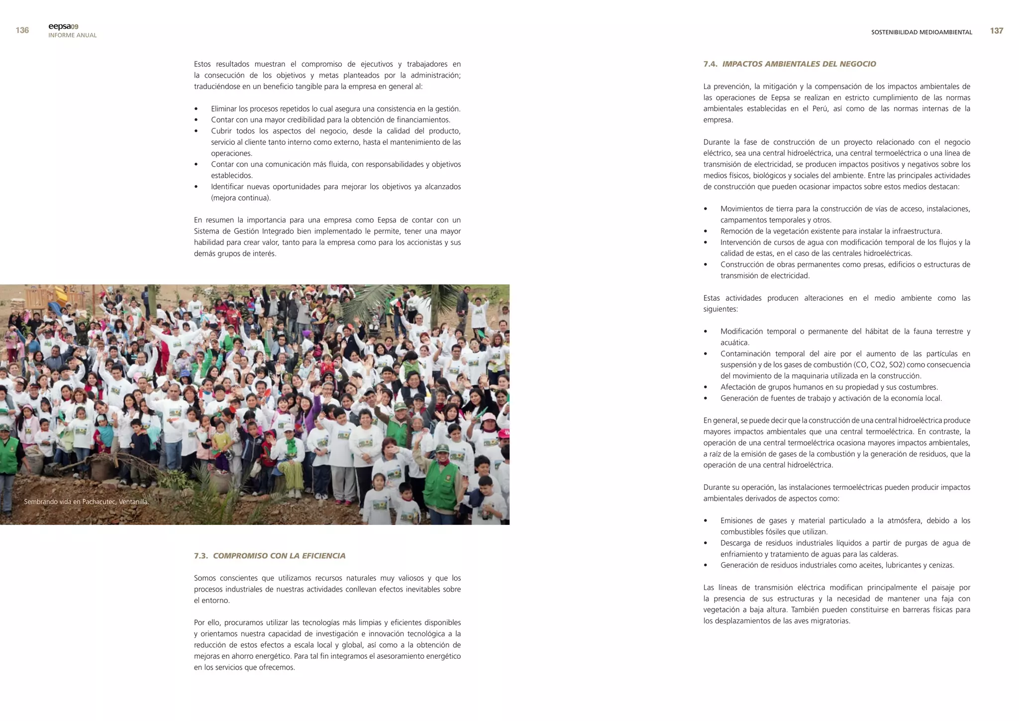 eepsa09
        INFORME ANUAL                                                                                                                                                                    SOSTENIBILIDAD MEDIOAMBIENTAL      


                                             Estos resultados muestran el compromiso de ejecutivos y trabajadores en                7.4. IMPACTOS AMBIENTALES DEL NEGOCIO
                                             la consecución de los objetivos y metas planteados por la administración;
                                             traduciéndose en un beneficio tangible para la empresa en general al:                  La prevención, la mitigación y la compensación de los impactos ambientales de
                                                                                                                                    las operaciones de Eepsa se realizan en estricto cumplimiento de las normas
                                             •    Eliminar los procesos repetidos lo cual asegura una consistencia en la gestión.   ambientales establecidas en el Perú, así como de las normas internas de la
                                             •    Contar con una mayor credibilidad para la obtención de financiamientos.           empresa.
                                             •    Cubrir todos los aspectos del negocio, desde la calidad del producto,
                                                  servicio al cliente tanto interno como externo, hasta el mantenimiento de las     Durante la fase de construcción de un proyecto relacionado con el negocio
                                                  operaciones.                                                                      eléctrico, sea una central hidroeléctrica, una central termoeléctrica o una línea de
                                             •    Contar con una comunicación más fluida, con responsabilidades y objetivos         transmisión de electricidad, se producen impactos positivos y negativos sobre los
                                                  establecidos.                                                                     medios físicos, biológicos y sociales del ambiente. Entre las principales actividades
                                             •    Identificar nuevas oportunidades para mejorar los objetivos ya alcanzados         de construcción que pueden ocasionar impactos sobre estos medios destacan:
                                                  (mejora continua).
                                                                                                                                    •    Movimientos de tierra para la construcción de vías de acceso, instalaciones,
                                             En resumen la importancia para una empresa como Eepsa de contar con un                      campamentos temporales y otros.
                                             Sistema de Gestión Integrado bien implementado le permite, tener una mayor             •    Remoción de la vegetación existente para instalar la infraestructura.
                                             habilidad para crear valor, tanto para la empresa como para los accionistas y sus      •    Intervención de cursos de agua con modificación temporal de los flujos y la
                                             demás grupos de interés.                                                                    calidad de estas, en el caso de las centrales hidroeléctricas.
                                                                                                                                    •    Construcción de obras permanentes como presas, edificios o estructuras de
                                                                                                                                         transmisión de electricidad.

                                                                                                                                    Estas actividades producen alteraciones en el medio ambiente como las
                                                                                                                                    siguientes:

                                                                                                                                    •    Modificación temporal o permanente del hábitat de la fauna terrestre y
                                                                                                                                         acuática.
                                                                                                                                    •    Contaminación temporal del aire por el aumento de las partículas en
                                                                                                                                         suspensión y de los gases de combustión (CO, CO2, SO2) como consecuencia
                                                                                                                                         del movimiento de la maquinaria utilizada en la construcción.
                                                                                                                                    •    Afectación de grupos humanos en su propiedad y sus costumbres.
                                                                                                                                    •    Generación de fuentes de trabajo y activación de la economía local.

                                                                                                                                    En general, se puede decir que la construcción de una central hidroeléctrica produce
                                                                                                                                    mayores impactos ambientales que una central termoeléctrica. En contraste, la
                                                                                                                                    operación de una central termoeléctrica ocasiona mayores impactos ambientales,
                                                                                                                                    a raíz de la emisión de gases de la combustión y la generación de residuos, que la
                                                                                                                                    operación de una central hidroeléctrica.

                                                                                                                                    Durante su operación, las instalaciones termoeléctricas pueden producir impactos
 Sembrando vida en Pachacutec, Ventanilla.                                                                                          ambientales derivados de aspectos como:

                                                                                                                                    •    Emisiones de gases y material particulado a la atmósfera, debido a los
                                                                                                                                         combustibles fósiles que utilizan.
                                                                                                                                    •    Descarga de residuos industriales líquidos a partir de purgas de agua de
                                             7.3. COMPROMISO CON LA EFICIENCIA                                                           enfriamiento y tratamiento de aguas para las calderas.
                                                                                                                                    •    Generación de residuos industriales como aceites, lubricantes y cenizas.
                                             Somos conscientes que utilizamos recursos naturales muy valiosos y que los
                                             procesos industriales de nuestras actividades conllevan efectos inevitables sobre      Las líneas de transmisión eléctrica modifican principalmente el paisaje por
                                             el entorno.                                                                            la presencia de sus estructuras y la necesidad de mantener una faja con
                                                                                                                                    vegetación a baja altura. También pueden constituirse en barreras físicas para
                                             Por ello, procuramos utilizar las tecnologías más limpias y eficientes disponibles     los desplazamientos de las aves migratorias.
                                             y orientamos nuestra capacidad de investigación e innovación tecnológica a la
                                             reducción de estos efectos a escala local y global, así como a la obtención de
                                             mejoras en ahorro energético. Para tal fin integramos el asesoramiento energético
                                             en los servicios que ofrecemos.
 