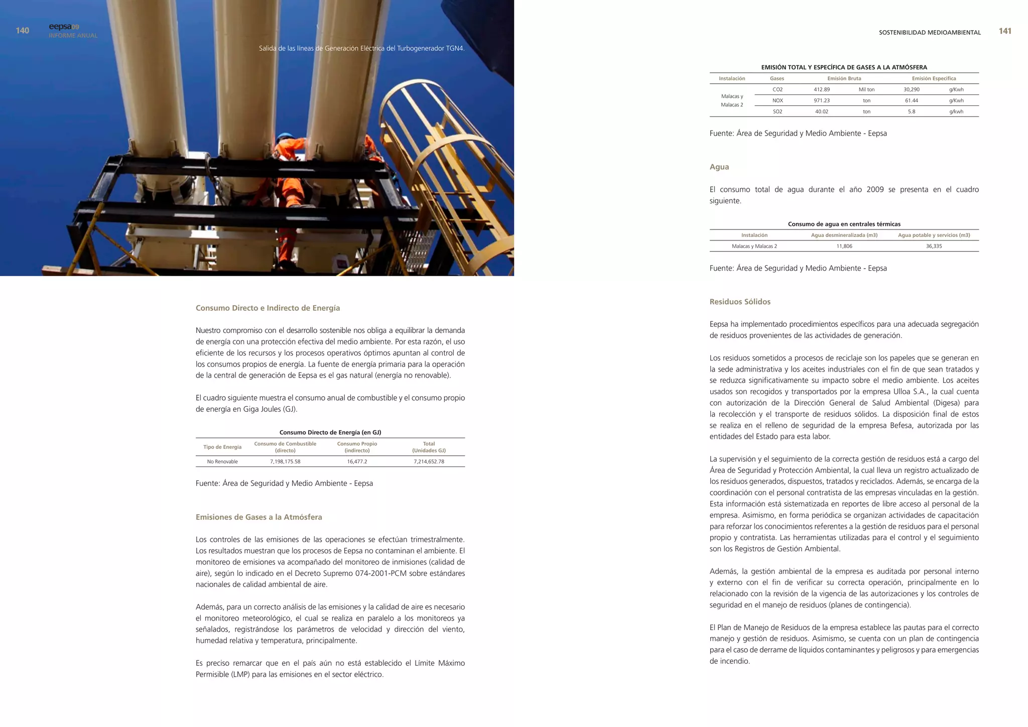 0   eepsa09
      INFORME ANUAL                                                                                                                                                                     SOSTENIBILIDAD MEDIOAMBIENTAL        
                                           Salida de las líneas de Generación Eléctrica del Turbogenerador TGN4.

                                                                                                                                      emIsIón total y esPecífIca de Gases a la atmósfera
                                                                                                                     Instalación            Gases                emisión bruta                    emisión especifica

                                                                                                                                            CO2             412.89            Mil ton          30,290            g/Kwh
                                                                                                                      Malacas y
                                                                                                                                            NOX             971.23               ton           61.44             g/Kwh
                                                                                                                      Malacas 2
                                                                                                                                             SO2            40.02                ton             5.8             g/kwh



                                                                                                                   Fuente: Área de Seguridad y Medio Ambiente - Eepsa



                                                                                                                   agua

                                                                                                                   El consumo total de agua durante el año 2009 se presenta en el cuadro
                                                                                                                   siguiente.

                                                                                                                                                    consumo de agua en centrales térmicas
                                                                                                                              Instalación                  agua desmineralizada (m3)         agua potable y servicios (m3)

                                                                                                                          Malacas y Malacas 2                        11,806                             36,335



                                                                                                                   Fuente: Área de Seguridad y Medio Ambiente - Eepsa



                                                                                                                   residuos sólidos
                      consumo directo e Indirecto de energía

                                                                                                                   Eepsa ha implementado procedimientos específicos para una adecuada segregación
                      Nuestro compromiso con el desarrollo sostenible nos obliga a equilibrar la demanda
                                                                                                                   de residuos provenientes de las actividades de generación.
                      de energía con una protección efectiva del medio ambiente. Por esta razón, el uso
                      eficiente de los recursos y los procesos operativos óptimos apuntan al control de
                                                                                                                   Los residuos sometidos a procesos de reciclaje son los papeles que se generan en
                      los consumos propios de energía. La fuente de energía primaria para la operación
                                                                                                                   la sede administrativa y los aceites industriales con el fin de que sean tratados y
                      de la central de generación de Eepsa es el gas natural (energía no renovable).
                                                                                                                   se reduzca significativamente su impacto sobre el medio ambiente. Los aceites
                                                                                                                   usados son recogidos y transportados por la empresa Ulloa S.A., la cual cuenta
                      El cuadro siguiente muestra el consumo anual de combustible y el consumo propio
                                                                                                                   con autorización de la Dirección General de Salud Ambiental (Digesa) para
                      de energía en Giga Joules (GJ).
                                                                                                                   la recolección y el transporte de residuos sólidos. La disposición final de estos
                                                                                                                   se realiza en el relleno de seguridad de la empresa Befesa, autorizada por las
                                                  consumo directo de energía (en GJ)
                                                                                                                   entidades del Estado para esta labor.
                                          consumo de combustible     consumo Propio               total
                        tipo de energía
                                                (directo)              (indirecto)            (unidades GJ)

                         No Renovable          7,198,175.58             16,477.2              7,214,652.78         La supervisión y el seguimiento de la correcta gestión de residuos está a cargo del
                                                                                                                   Área de Seguridad y Protección Ambiental, la cual lleva un registro actualizado de
                      Fuente: Área de Seguridad y Medio Ambiente - Eepsa                                           los residuos generados, dispuestos, tratados y reciclados. Además, se encarga de la
                                                                                                                   coordinación con el personal contratista de las empresas vinculadas en la gestión.
                                                                                                                   Esta información está sistematizada en reportes de libre acceso al personal de la
                      emisiones de Gases a la atmósfera                                                            empresa. Asimismo, en forma periódica se organizan actividades de capacitación
                                                                                                                   para reforzar los conocimientos referentes a la gestión de residuos para el personal
                      Los controles de las emisiones de las operaciones se efectúan trimestralmente.               propio y contratista. Las herramientas utilizadas para el control y el seguimiento
                      Los resultados muestran que los procesos de Eepsa no contaminan el ambiente. El              son los Registros de Gestión Ambiental.
                      monitoreo de emisiones va acompañado del monitoreo de inmisiones (calidad de
                      aire), según lo indicado en el Decreto Supremo 074-2001-PCM sobre estándares                 Además, la gestión ambiental de la empresa es auditada por personal interno
                      nacionales de calidad ambiental de aire.                                                     y externo con el fin de verificar su correcta operación, principalmente en lo
                                                                                                                   relacionado con la revisión de la vigencia de las autorizaciones y los controles de
                      Además, para un correcto análisis de las emisiones y la calidad de aire es necesario         seguridad en el manejo de residuos (planes de contingencia).
                      el monitoreo meteorológico, el cual se realiza en paralelo a los monitoreos ya
                      señalados, registrándose los parámetros de velocidad y dirección del viento,                 El Plan de Manejo de Residuos de la empresa establece las pautas para el correcto
                      humedad relativa y temperatura, principalmente.                                              manejo y gestión de residuos. Asimismo, se cuenta con un plan de contingencia
                                                                                                                   para el caso de derrame de líquidos contaminantes y peligrosos y para emergencias
                      Es preciso remarcar que en el país aún no está establecido el Límite Máximo                  de incendio.
                      Permisible (LMP) para las emisiones en el sector eléctrico.
 