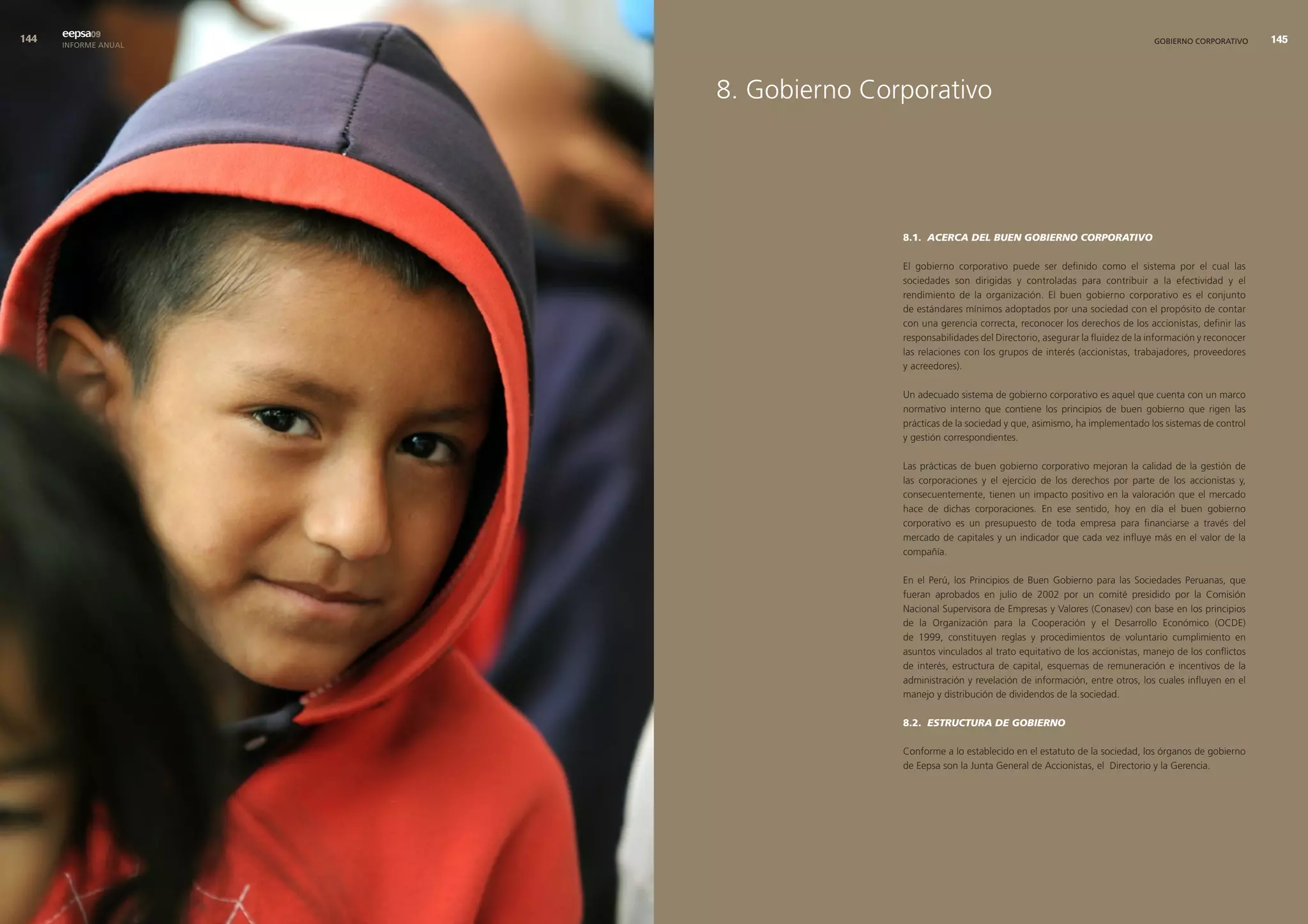 eepsa09
      INFORME ANUAL                                                                              GOBIERNO CORPORATIVO      




                      8. Gobierno Corporativo




                                     8.1. ACERCA DEL BUEN GOBIERNO CORPORATIVO

                                     El gobierno corporativo puede ser definido como el sistema por el cual las
                                     sociedades son dirigidas y controladas para contribuir a la efectividad y el
                                     rendimiento de la organización. El buen gobierno corporativo es el conjunto
                                     de estándares mínimos adoptados por una sociedad con el propósito de contar
                                     con una gerencia correcta, reconocer los derechos de los accionistas, definir las
                                     responsabilidades del Directorio, asegurar la fluidez de la información y reconocer
                                     las relaciones con los grupos de interés (accionistas, trabajadores, proveedores
                                     y acreedores).

                                     Un adecuado sistema de gobierno corporativo es aquel que cuenta con un marco
                                     normativo interno que contiene los principios de buen gobierno que rigen las
                                     prácticas de la sociedad y que, asimismo, ha implementado los sistemas de control
                                     y gestión correspondientes.

                                     Las prácticas de buen gobierno corporativo mejoran la calidad de la gestión de
                                     las corporaciones y el ejercicio de los derechos por parte de los accionistas y,
                                     consecuentemente, tienen un impacto positivo en la valoración que el mercado
                                     hace de dichas corporaciones. En ese sentido, hoy en día el buen gobierno
                                     corporativo es un presupuesto de toda empresa para financiarse a través del
                                     mercado de capitales y un indicador que cada vez influye más en el valor de la
                                     compañía.

                                     En el Perú, los Principios de Buen Gobierno para las Sociedades Peruanas, que
                                     fueran aprobados en julio de 2002 por un comité presidido por la Comisión
                                     Nacional Supervisora de Empresas y Valores (Conasev) con base en los principios
                                     de la Organización para la Cooperación y el Desarrollo Económico (OCDE)
                                     de 1999, constituyen reglas y procedimientos de voluntario cumplimiento en
                                     asuntos vinculados al trato equitativo de los accionistas, manejo de los conflictos
                                     de interés, estructura de capital, esquemas de remuneración e incentivos de la
                                     administración y revelación de información, entre otros, los cuales influyen en el
                                     manejo y distribución de dividendos de la sociedad.

                                     8.2. ESTRUCTURA DE GOBIERNO

                                     Conforme a lo establecido en el estatuto de la sociedad, los órganos de gobierno
                                     de Eepsa son la Junta General de Accionistas, el Directorio y la Gerencia.
 