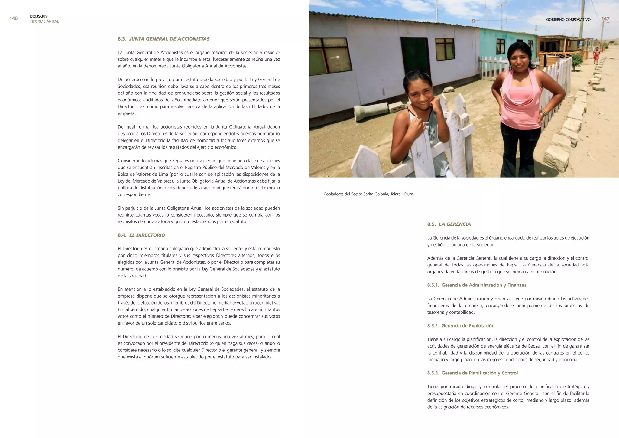 eepsa09
      INFORME ANUAL                                                                                                                                                                                                                 GOBIERNO CORPORATIVO      


                      8.3. JUNTA GENERAL DE ACCIONISTAS

                      La Junta General de Accionistas es el órgano máximo de la sociedad y resuelve
                      sobre cualquier materia que le incumbe a esta. Necesariamente se reúne una vez
                      al año, en la denominada Junta Obligatoria Anual de Accionistas.

                      De acuerdo con lo previsto por el estatuto de la sociedad y por la Ley General de
                      Sociedades, esa reunión debe llevarse a cabo dentro de los primeros tres meses
                      del año con la finalidad de pronunciarse sobre la gestión social y los resultados
                      económicos auditados del año inmediato anterior que serán presentados por el
                      Directorio, así como para resolver acerca de la aplicación de las utilidades de la
                      empresa.

                      De igual forma, los accionistas reunidos en la Junta Obligatoria Anual deben
                      designar a los Directores de la sociedad, correspondiéndoles además nombrar (o
                      delegar en el Directorio la facultad de nombrar) a los auditores externos que se
                      encargarán de revisar los resultados del ejercicio económico.

                      Considerando además que Eepsa es una sociedad que tiene una clase de acciones
                      que se encuentran inscritas en el Registro Público del Mercado de Valores y en la
                      Bolsa de Valores de Lima (por lo cual le son de aplicación las disposiciones de la
                      Ley del Mercado de Valores), la Junta Obligatoria Anual de Accionistas debe fijar la
                      política de distribución de dividendos de la sociedad que regirá durante el ejercicio
                      correspondiente.                                                                        Pobladores del Sector Sarita Colonia, Talara - Piura.


                      Sin perjuicio de la Junta Obligatoria Anual, los accionistas de la sociedad pueden
                      reunirse cuantas veces lo consideren necesario, siempre que se cumpla con los
                      requisitos de convocatoria y quórum establecidos por el estatuto.
                                                                                                                                                                      8.5. LA GERENCIA

                      8.4. EL DIRECTORIO
                                                                                                                                                                      La Gerencia de la sociedad es el órgano encargado de realizar los actos de ejecución
                                                                                                                                                                      y gestión cotidiana de la sociedad.
                      El Directorio es el órgano colegiado que administra la sociedad y está compuesto
                      por cinco miembros titulares y sus respectivos Directores alternos, todos ellos
                                                                                                                                                                      Además de la Gerencia General, la cual tiene a su cargo la dirección y el control
                      elegidos por la Junta General de Accionistas, o por el Directorio para completar su
                                                                                                                                                                      general de todas las operaciones de Eepsa, la Gerencia de la sociedad está
                      número, de acuerdo con lo previsto por la Ley General de Sociedades y el estatuto
                                                                                                                                                                      organizada en las áreas de gestión que se indican a continuación.
                      de la sociedad.

                                                                                                                                                                      8.5.1. Gerencia de administración y finanzas
                      En atención a lo establecido en la Ley General de Sociedades, el estatuto de la
                      empresa dispone que se otorgue representación a los accionistas minoritarios a
                                                                                                                                                                      La Gerencia de Administración y Finanzas tiene por misión dirigir las actividades
                      través de la elección de los miembros del Directorio mediante votación acumulativa.
                                                                                                                                                                      financieras de la empresa, encargándose principalmente de los procesos de
                      En tal sentido, cualquier titular de acciones de Eepsa tiene derecho a emitir tantos
                                                                                                                                                                      tesorería y contabilidad.
                      votos como el número de Directores a ser elegidos y puede concentrar sus votos
                      en favor de un solo candidato o distribuirlos entre varios.
                                                                                                                                                                      8.5.2. Gerencia de explotación

                      El Directorio de la sociedad se reúne por lo menos una vez al mes, para lo cual
                                                                                                                                                                      Tiene a su cargo la planificación, la dirección y el control de la explotación de las
                      es convocado por el presidente del Directorio (o quien haga sus veces) cuando lo
                                                                                                                                                                      actividades de generación de energía eléctrica de Eepsa, con el fin de garantizar
                      considere necesario o lo solicite cualquier Director o el gerente general, y siempre
                                                                                                                                                                      la confiabilidad y la disponibilidad de la operación de las centrales en el corto,
                      que exista el quórum suficiente establecido por el estatuto para ser instalado.
                                                                                                                                                                      mediano y largo plazo, en las mejores condiciones de seguridad y eficiencia.

                                                                                                                                                                      8.5.3. Gerencia de Planificación y control

                                                                                                                                                                      Tiene por misión dirigir y controlar el proceso de planificación estratégica y
                                                                                                                                                                      presupuestaria en coordinación con el Gerente General, con el fin de facilitar la
                                                                                                                                                                      definición de los objetivos estratégicos de corto, mediano y largo plazo, además
                                                                                                                                                                      de la asignación de recursos económicos.
 