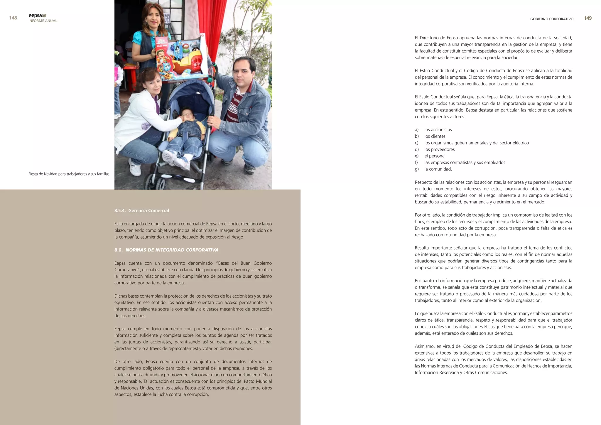 eepsa09
      INFORME ANUAL                                                                                                                                                                                               GOBIERNO CORPORATIVO      9


                                                                                                                                                    El Directorio de Eepsa aprueba las normas internas de conducta de la sociedad,
                                                                                                                                                    que contribuyen a una mayor transparencia en la gestión de la empresa, y tiene
                                                                                                                                                    la facultad de constituir comités especiales con el propósito de evaluar y deliberar
                                                                                                                                                    sobre materias de especial relevancia para la sociedad.

                                                                                                                                                    El Estilo Conductual y el Código de Conducta de Eepsa se aplican a la totalidad
                                                                                                                                                    del personal de la empresa. El conocimiento y el cumplimiento de estas normas de
                                                                                                                                                    integridad corporativa son verificados por la auditoria interna.

                                                                                                                                                    El Estilo Conductual señala que, para Eepsa, la ética, la transparencia y la conducta
                                                                                                                                                    idónea de todos sus trabajadores son de tal importancia que agregan valor a la
                                                                                                                                                    empresa. En este sentido, Eepsa destaca en particular, las relaciones que sostiene
                                                                                                                                                    con los siguientes actores:

                                                                                                                                                    a)   los accionistas
                                                                                                                                                    b)   los clientes
                                                                                                                                                    c)   los organismos gubernamentales y del sector eléctrico
                                                                                                                                                    d)   los proveedores
                                                                                                                                                    e)   el personal
                                                                                                                                                    f)   las empresas contratistas y sus empleados
                                                                                                                                                    g)   la comunidad.
      Fiesta de Navidad para trabajadores y sus familias.

                                                                                                                                                    Respecto de las relaciones con los accionistas, la empresa y su personal resguardan
                                                                                                                                                    en todo momento los intereses de estos, procurando obtener las mayores
                                                                                                                                                    rentabilidades compatibles con el riesgo inherente a su campo de actividad y
                                                                                                                                                    buscando su estabilidad, permanencia y crecimiento en el mercado.
                                                            8.5.4. Gerencia comercial
                                                                                                                                                    Por otro lado, la condición de trabajador implica un compromiso de lealtad con los
                                                            Es la encargada de dirigir la acción comercial de Eepsa en el corto, mediano y largo    fines, el empleo de los recursos y el cumplimiento de las actividades de la empresa.
                                                            plazo, teniendo como objetivo principal el optimizar el margen de contribución de       En este sentido, todo acto de corrupción, poca transparencia o falta de ética es
                                                            la compañía, asumiendo un nivel adecuado de exposición al riesgo.                       rechazado con rotundidad por la empresa.


                                                            8.6. NORMAS DE INTEGRIDAD CORPORATIVA                                                   Resulta importante señalar que la empresa ha tratado el tema de los conflictos
                                                                                                                                                    de intereses, tanto los potenciales como los reales, con el fin de normar aquellas
                                                            Eepsa cuenta con un documento denominado “Bases del Buen Gobierno                       situaciones que podrían generar diversos tipos de contingencias tanto para la
                                                            Corporativo”, el cual establece con claridad los principios de gobierno y sistematiza   empresa como para sus trabajadores y accionistas.
                                                            la información relacionada con el cumplimiento de prácticas de buen gobierno
                                                            corporativo por parte de la empresa.                                                    En cuanto a la información que la empresa produce, adquiere, mantiene actualizada
                                                                                                                                                    o transforma, se señala que esta constituye patrimonio intelectual y material que
                                                            Dichas bases contemplan la protección de los derechos de los accionistas y su trato     requiere ser tratado o procesado de la manera más cuidadosa por parte de los
                                                            equitativo. En ese sentido, los accionistas cuentan con acceso permanente a la          trabajadores, tanto al interior como al exterior de la organización.
                                                            información relevante sobre la compañía y a diversos mecanismos de protección
                                                            de sus derechos.                                                                        Lo que busca la empresa con el Estilo Conductual es normar y establecer parámetros
                                                                                                                                                    claros de ética, transparencia, respeto y responsabilidad para que el trabajador
                                                            Eepsa cumple en todo momento con poner a disposición de los accionistas                 conozca cuáles son las obligaciones éticas que tiene para con la empresa pero que,
                                                            información suficiente y completa sobre los puntos de agenda por ser tratados           además, esté enterado de cuáles son sus derechos.
                                                            en las juntas de accionistas, garantizando así su derecho a asistir, participar
                                                            (directamente o a través de representantes) y votar en dichas reuniones.                Asimismo, en virtud del Código de Conducta del Empleado de Eepsa, se hacen
                                                                                                                                                    extensivas a todos los trabajadores de la empresa que desarrollen su trabajo en
                                                            De otro lado, Eepsa cuenta con un conjunto de documentos internos de                    áreas relacionadas con los mercados de valores, las disposiciones establecidas en
                                                            cumplimiento obligatorio para todo el personal de la empresa, a través de los           las Normas Internas de Conducta para la Comunicación de Hechos de Importancia,
                                                            cuales se busca difundir y promover en el accionar diario un comportamiento ético       Información Reservada y Otras Comunicaciones.
                                                            y responsable. Tal actuación es consecuente con los principios del Pacto Mundial
                                                            de Naciones Unidas, con los cuales Eepsa está comprometida y que, entre otros
                                                            aspectos, establece la lucha contra la corrupción.
 