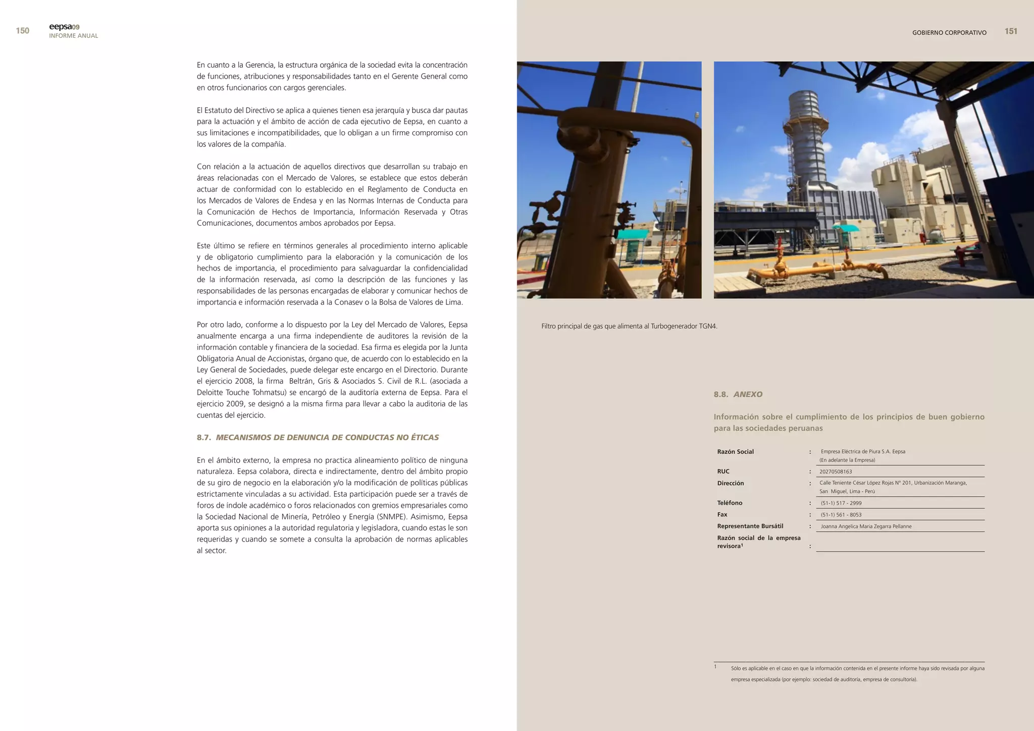 0   eepsa09
      INFORME ANUAL                                                                                                                                                                                                                                                GOBIERNO CORPORATIVO               


                      En cuanto a la Gerencia, la estructura orgánica de la sociedad evita la concentración
                      de funciones, atribuciones y responsabilidades tanto en el Gerente General como
                      en otros funcionarios con cargos gerenciales.

                      El Estatuto del Directivo se aplica a quienes tienen esa jerarquía y busca dar pautas
                      para la actuación y el ámbito de acción de cada ejecutivo de Eepsa, en cuanto a
                      sus limitaciones e incompatibilidades, que lo obligan a un firme compromiso con
                      los valores de la compañía.

                      Con relación a la actuación de aquellos directivos que desarrollan su trabajo en
                      áreas relacionadas con el Mercado de Valores, se establece que estos deberán
                      actuar de conformidad con lo establecido en el Reglamento de Conducta en
                      los Mercados de Valores de Endesa y en las Normas Internas de Conducta para
                      la Comunicación de Hechos de Importancia, Información Reservada y Otras
                      Comunicaciones, documentos ambos aprobados por Eepsa.

                      Este último se refiere en términos generales al procedimiento interno aplicable
                      y de obligatorio cumplimiento para la elaboración y la comunicación de los
                      hechos de importancia, el procedimiento para salvaguardar la confidencialidad
                      de la información reservada, así como la descripción de las funciones y las
                      responsabilidades de las personas encargadas de elaborar y comunicar hechos de
                      importancia e información reservada a la Conasev o la Bolsa de Valores de Lima.

                      Por otro lado, conforme a lo dispuesto por la Ley del Mercado de Valores, Eepsa         Filtro principal de gas que alimenta al Turbogenerador TGN4.
                      anualmente encarga a una firma independiente de auditores la revisión de la
                      información contable y financiera de la sociedad. Esa firma es elegida por la Junta
                      Obligatoria Anual de Accionistas, órgano que, de acuerdo con lo establecido en la
                      Ley General de Sociedades, puede delegar este encargo en el Directorio. Durante
                      el ejercicio 2008, la firma Beltrán, Gris  Asociados S. Civil de R.L. (asociada a
                      Deloitte Touche Tohmatsu) se encargó de la auditoría externa de Eepsa. Para el                                                                    8.8. ANExO
                      ejercicio 2009, se designó a la misma firma para llevar a cabo la auditoria de las
                      cuentas del ejercicio.                                                                                                                            Información sobre el cumplimiento de los principios de buen gobierno
                                                                                                                                                                        para las sociedades peruanas
                      8.7. MECANISMOS DE DENUNCIA DE CONDUCTAS NO ÉTICAS
                                                                                                                                                                            razón social                            :     Empresa Eléctrica de Piura S.A. Eepsa
                      En el ámbito externo, la empresa no practica alineamiento político de ninguna                                                                                                                      (En adelante la Empresa)

                      naturaleza. Eepsa colabora, directa e indirectamente, dentro del ámbito propio                                                                        ruc                                     :    20270508163

                      de su giro de negocio en la elaboración y/o la modificación de políticas públicas                                                                     dirección                               :    Calle Teniente César López Rojas N° 201, Urbanización Maranga,
                                                                                                                                                                                                                         San Miguel, Lima - Perú
                      estrictamente vinculadas a su actividad. Esta participación puede ser a través de
                      foros de índole académico o foros relacionados con gremios empresariales como                                                                         teléfono                                :     (51-1) 517 - 2999

                      la Sociedad Nacional de Minería, Petróleo y Energía (SNMPE). Asimismo, Eepsa                                                                          fax                                     :     (51-1) 561 - 8053

                      aporta sus opiniones a la autoridad regulatoria y legisladora, cuando estas le son                                                                    representante bursátil                  :     Joanna Angelica Maria Zegarra Pellanne

                      requeridas y cuando se somete a consulta la aprobación de normas aplicables                                                                           razón social de la empresa
                                                                                                                                                                            revisora1                               :
                      al sector.




                                                                                                                                                                        ____________________________________________________________________
                                                                                                                                                                        1         Sólo es aplicable en el caso en que la información contenida en el presente informe haya sido revisada por alguna

                                                                                                                                                                                  empresa especializada (por ejemplo: sociedad de auditoría, empresa de consultoría).
 