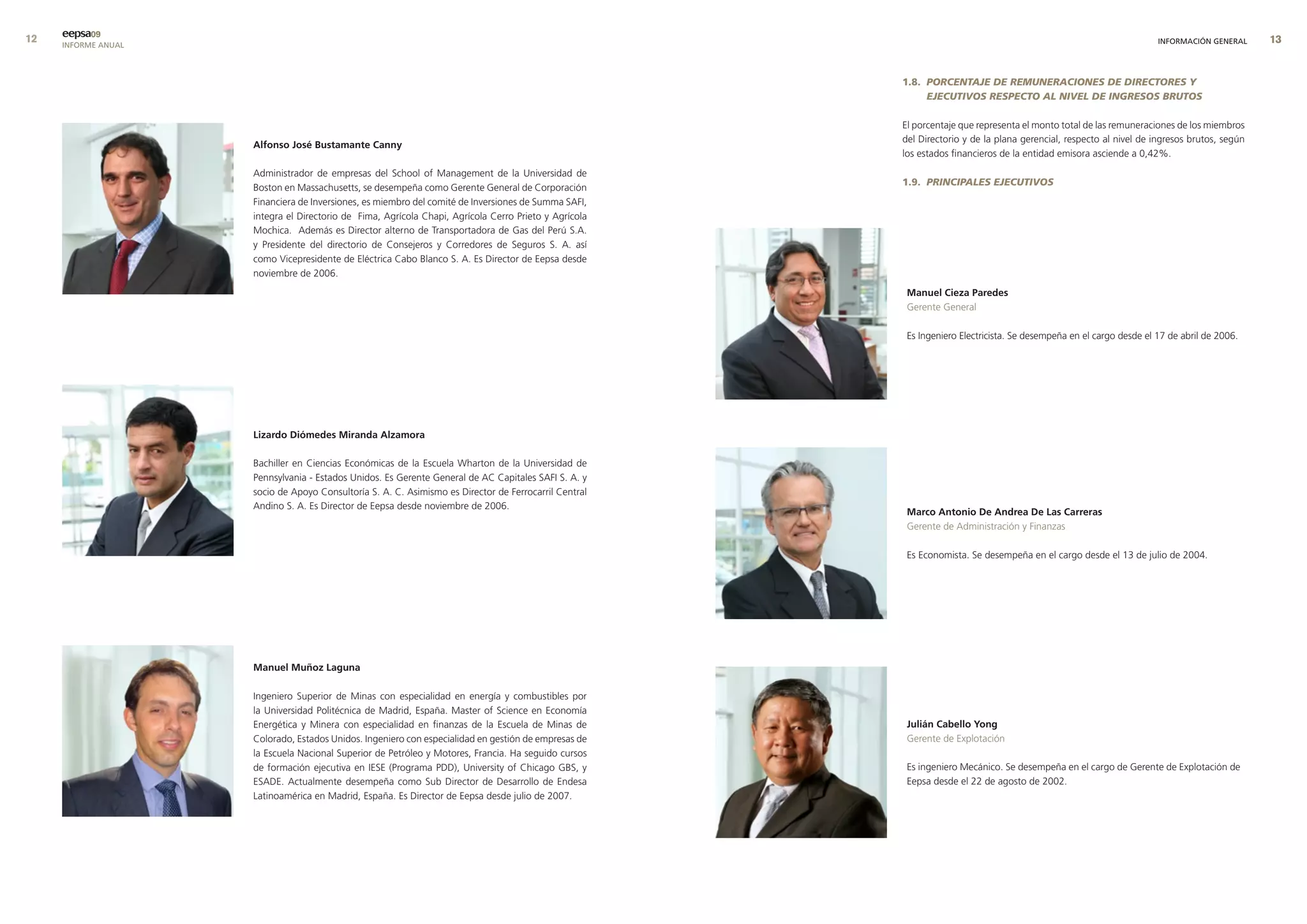 eepsa09
     INFORME ANUAL                                                                                                                                                   INFORMACIÓN GENERAL     


                                                                                                       1.8. PORCENTAJE DE REMUNERACIONES DE DIRECTORES Y
                                                                                                            EJECUTIVOS RESPECTO AL NIVEL DE INGRESOS BRUTOS

                                                                                                       El porcentaje que representa el monto total de las remuneraciones de los miembros
                                                                                                       del Directorio y de la plana gerencial, respecto al nivel de ingresos brutos, según
                     alfonso José bustamante canny
                                                                                                       los estados financieros de la entidad emisora asciende a 0,42%.

                     Administrador de empresas del School of Management de la Universidad de
                                                                                                       1.9. PRINCIPALES EJECUTIVOS
                     Boston en Massachusetts, se desempeña como Gerente General de Corporación
                     Financiera de Inversiones, es miembro del comité de Inversiones de Summa SAFI,
                     integra el Directorio de Fima, Agrícola Chapi, Agrícola Cerro Prieto y Agrícola
                     Mochica. Además es Director alterno de Transportadora de Gas del Perú S.A.
                     y Presidente del directorio de Consejeros y Corredores de Seguros S. A. así
                     como Vicepresidente de Eléctrica Cabo Blanco S. A. Es Director de Eepsa desde
                     noviembre de 2006.
                                                                                                        manuel cieza Paredes
                                                                                                        Gerente General

                                                                                                        Es Ingeniero Electricista. Se desempeña en el cargo desde el 17 de abril de 2006.




                     lizardo diómedes miranda alzamora

                     Bachiller en Ciencias Económicas de la Escuela Wharton de la Universidad de
                     Pennsylvania - Estados Unidos. Es Gerente General de AC Capitales SAFI S. A. y
                     socio de Apoyo Consultoría S. A. C. Asimismo es Director de Ferrocarril Central
                     Andino S. A. Es Director de Eepsa desde noviembre de 2006.
                                                                                                        marco antonio de andrea de las carreras
                                                                                                        Gerente de Administración y Finanzas

                                                                                                        Es Economista. Se desempeña en el cargo desde el 13 de julio de 2004.




                     manuel muñoz laguna

                     Ingeniero Superior de Minas con especialidad en energía y combustibles por
                     la Universidad Politécnica de Madrid, España. Master of Science en Economía
                     Energética y Minera con especialidad en finanzas de la Escuela de Minas de         Julián cabello yong
                     Colorado, Estados Unidos. Ingeniero con especialidad en gestión de empresas de     Gerente de Explotación
                     la Escuela Nacional Superior de Petróleo y Motores, Francia. Ha seguido cursos
                     de formación ejecutiva en IESE (Programa PDD), University of Chicago GBS, y        Es ingeniero Mecánico. Se desempeña en el cargo de Gerente de Explotación de
                     ESADE. Actualmente desempeña como Sub Director de Desarrollo de Endesa             Eepsa desde el 22 de agosto de 2002.
                     Latinoamérica en Madrid, España. Es Director de Eepsa desde julio de 2007.
 