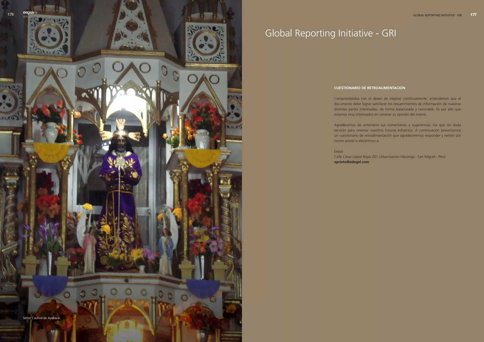 eepsa09
      INFORME ANUAL                                                                                GLOBAL REPORTING INITIATIVE - GRI   




                                  Global Reporting Initiative - GRI




                                                   cuestIonarIo de retroalImentacIón

                                                   Comprometidos con el deseo de mejorar continuamente, entendemos que el
                                                   documento debe lograr satisfacer los requerimientos de información de nuestras
                                                   distintas partes interesadas, de forma balanceada y razonable. Es por ello que
                                                   estamos muy interesados en conocer su opinión del mismo.

                                                   Agradecemos de antemano sus comentarios y sugerencias, los que sin duda
                                                   servirán para orientar nuestros futuros esfuerzos. A continuación presentamos
                                                   un cuestionario de retroalimentación que agradeceremos responder y remitir por
                                                   correo postal o electrónico a:

                                                   Eepsa
                                                   Calle César López Rojas 201 Urbanización Maranga - San Miguel - Perú
                                                   aprieto@edegel.com




      Señor Cautivo de Ayabaca.
 