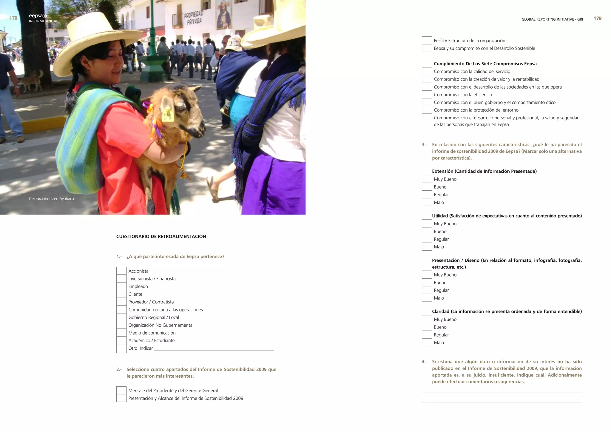 eepsa09
      INFORME ANUAL                                                                                                                                            GLOBAL REPORTING INITIATIVE - GRI   9



                                                                                                                   Perfil y Estructura de la organización
                                                                                                                   Eepsa y su compromiso con el Desarrollo Sostenible


                                                                                                                   cumplimiento de los siete compromisos eepsa
                                                                                                                   Compromiso con la calidad del servicio
                                                                                                                   Compromiso con la creación de valor y la rentabilidad
                                                                                                                   Compromiso con el desarrollo de las sociedades en las que opera
                                                                                                                   Compromiso con la eficiencia
                                                                                                                   Compromiso con el buen gobierno y el comportamiento ético
                                                                                                                   Compromiso con la protección del entorno
                                                                                                                   Compromiso con el desarrollo personal y profesional, la salud y seguridad
                                                                                                                   de las personas que trabajan en Eepsa



                                                                                                             3.-   en relación con las siguientes características, ¿qué le ha parecido el
                                                                                                                   informe de sostenibilidad 2009 de eepsa? (marcar solo una alternativa
                                                                                                                   por característica).

                                                                                                                   extensión (cantidad de Información Presentada)
                                                                                                                   Muy Bueno
                                                                                                                   Bueno
                                                                                                                   Regular
      Celebraciones en Ayabaca.
                                                                                                                   Malo

                                                                                                                   utilidad (satisfacción de expectativas en cuanto al contenido presentado)
                                                                                                                   Muy Bueno
                                                                                                                   Bueno
                                  cuestIonarIo de retroalImentacIón
                                                                                                                   Regular
                                                                                                                   Malo

                                  1.-   ¿a qué parte interesada de eepsa pertenece?
                                                                                                                   Presentación / diseño (en relación al formato, infografía, fotografía,
                                                                                                                   estructura, etc.)
                                        Accionista
                                                                                                                   Muy Bueno
                                        Inversionista / Financista
                                                                                                                   Bueno
                                        Empleado
                                                                                                                   Regular
                                        Cliente
                                                                                                                   Malo
                                        Proveedor / Contratista
                                        Comunidad cercana a las operaciones                                        claridad (la información se presenta ordenada y de forma entendible)
                                        Gobierno Regional / Local                                                  Muy Bueno
                                        Organización No Gubernamental                                              Bueno
                                        Medio de comunicación                                                      Regular
                                        Académico / Estudiante                                                     Malo
                                        Otro. Indicar ____________________________________________________

                                                                                                             4.-   si estima que algún dato o información de su interés no ha sido
                                  2.-   seleccione cuatro apartados del Informe de sostenibilidad 2009 que         publicado en el Informe de sostenibilidad 2009, que la información
                                        le parecieron más interesantes.                                            aportada es, a su juicio, insuficiente, indique cuál. adicionalmente
                                                                                                                   puede efectuar comentarios o sugerencias.
                                        Mensaje del Presidente y del Gerente General                         _____________________________________________________________________
                                        Presentación y Alcance del Informe de Sostenibilidad 2009            _____________________________________________________________________
 