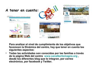 A tener en cuenta:
Para analizar el nivel de cumplimiento de los objetivos que
favorecen la Dinámica del centro, hay que tener en cuenta los
siguientes aspectos:
• Todas las actividades son conocidas por las familias a través
de la página Web del centro www.sanalbertomagno.org ,
desde los diferentes blog que lo integran, por correo
electrónico, por facebook y Twitter.
 