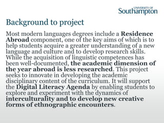 Background to project
Most modern languages degrees include a Residence
Abroad component, one of the key aims of which is to
help students acquire a greater understanding of a new
language and culture and to develop research skills.
While the acquisition of linguistic competences has
been well-documented, the academic dimension of
the year abroad is less researched. This project
seeks to innovate in developing the academic
disciplinary content of the curriculum. It will support
the Digital Literacy Agenda by enabling students to
explore and experiment with the dynamics of
interculturality and to develop new creative
forms of ethnographic encounters.
 