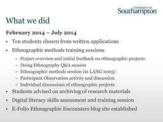 What we did
February 2014 – July 2014
• Ten students chosen from written applications
• Ethnographic methods training sessions
– Project overview and initial feedback on ethnographic projects
– Doing Ethnography Q&A session
– Ethnographic methods session (in LANG 2005)
– Participant Observation activity and discussion
– Individual discussions of ethnographic projects
• Students advised on archiving of research materials
• Digital literacy skills assessment and training session
• E-Folio Ethnographic Encounters blog site established
 