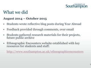 What we did
August 2014 – October 2015
• Students wrote reflective blog posts during Year Abroad
• Feedback provided through comments, over email
• Students gathered research materials for their projects,
future public archive
• Ethnographic Encounters website established with key
resources for students and staff:
http://www.southampton.ac.uk/ethnographicencounters
5
 