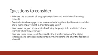 Questions to consider
• How are the processes of language acquisition and intercultural learning
related?
• Do students who engage more in research during their Residence Abroad also
show more improvement in their language skills?
• How do we support students in developing language skills and intercultural
learning while they are away?
• How are these processes influenced by the transformation of the digital
landscape and connections students may have before and after the residence
abroad?
 