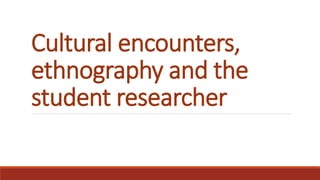 Cultural encounters,
ethnography and the
student researcher
 