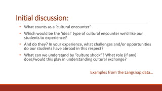 Initial discussion:
• What counts as a ‘cultural encounter’
• Which would be the ‘ideal’ type of cultural encounter we’d like our
students to experience?
• And do they? In your experience, what challenges and/or opportunities
do our students have abroad in this respect?
• What can we understand by “culture shock”? What role (if any)
does/would this play in understanding cultural exchange?
Examples from the Langsnap data…
 