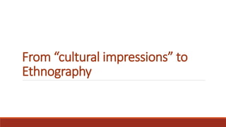 From “cultural impressions” to
Ethnography
 