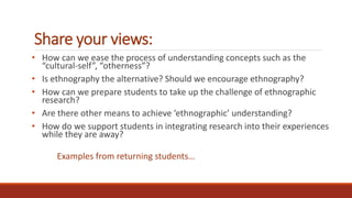 Share your views:
• How can we ease the process of understanding concepts such as the
“cultural-self”, “otherness”?
• Is ethnography the alternative? Should we encourage ethnography?
• How can we prepare students to take up the challenge of ethnographic
research?
• Are there other means to achieve ‘ethnographic’ understanding?
• How do we support students in integrating research into their experiences
while they are away?
Examples from returning students…
 