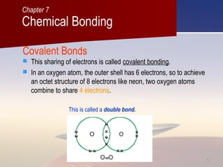 1313
Covalent Bonds
 This sharing of electrons is called covalent bonding.
 In an oxygen atom, the outer shell has 6 electrons, so to achieve
an octet structure of 8 electrons like neon, two oxygen atoms
combine to share 4 electrons.
This is called a double bond.
Chemical Bonding
Chapter 7
 