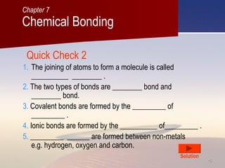 1515
Quick Check 2
1. The joining of atoms to form a molecule is called
__________ ________ .
2. The two types of bonds are ________ bond and
________ bond.
3. Covalent bonds are formed by the _________ of
_________ .
4. Ionic bonds are formed by the __________ of_________ .
5. _________ ______ are formed between non-metals
e.g. hydrogen, oxygen and carbon.
Solution
Chemical Bonding
Chapter 7
 