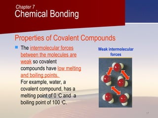 1717
Properties of Covalent Compounds
 The intermolecular forces
between the molecules are
weak so covalent
compounds have low melting
and boiling points.
For example, water, a
covalent compound, has a
melting point of 0 o
C and a
boiling point of 100 o
C.
Weak intermolecular
forces
Chemical Bonding
Chapter 7
 