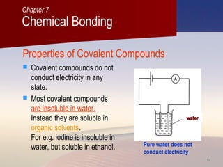 1818
Properties of Covalent Compounds
 Covalent compounds do not
conduct electricity in any
state.
 Most covalent compounds
are insoluble in water.
Instead they are soluble in
organic solvents.
For e.g. iodine is insoluble in
water, but soluble in ethanol. Pure water does not
conduct electricity
waterwater
Chemical Bonding
Chapter 7
 
