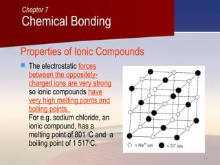 1919
Properties of Ionic Compounds
 The electrostatic forces
between the oppositely-
charged ions are very strong
so ionic compounds have
very high melting points and
boiling points.
For e.g. sodium chloride, an
ionic compound, has a
melting point of 801 o
C and a
boiling point of 1 517o
C.
Chemical Bonding
Chapter 7
 
