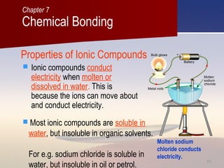 2020
Properties of Ionic Compounds
 Ionic compounds conduct
electricity when molten or
dissolved in water. This is
because the ions can move about
and conduct electricity.
Molten sodium
chloride conducts
electricity.
 Most ionic compounds are soluble in
water, but insoluble in organic solvents.
For e.g. sodium chloride is soluble in
water, but insoluble in oil or petrol.
Chemical Bonding
Chapter 7
 