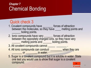 2222
Quick check 3
1. Covalent compounds have _______ forces of attraction
between the molecules, so they have ____ melting points and
______ boiling points.
2. Ionic compounds have very ______ forces of attraction
between the oppositely charged ions, so they have very
______ melting points and ______ boiling points.
3. All covalent compounds cannot _____ _______ .
4. All ionic compounds can conduct ________ when they are
_______ or ________ in water.
5. Sugar is a covalent compound but it is soluble in water. State
one test you would use to show that sugar is a covalent
compound.
Contd.
Chemical Bonding
Chapter 7
 