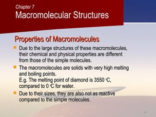 2929
Properties of MacromoleculesProperties of Macromolecules
 Due to the large structures of these macromolecules,Due to the large structures of these macromolecules,
their chemical and physical properties are differenttheir chemical and physical properties are different
from those of the simple molecules.from those of the simple molecules.
 The macromolecules are solids with very high meltingThe macromolecules are solids with very high melting
and boiling points.and boiling points.
E.g. The melting point of diamond is 3550E.g. The melting point of diamond is 3550 oo
C,C,
compared to 0compared to 0 oo
C for water.C for water.
 Due to their sizes, they are also not as reactiveDue to their sizes, they are also not as reactive
compared to the simple molecules.compared to the simple molecules.
Macromolecular Structures
Chapter 7
 