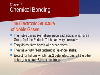 33
The Electronic Structure
of Noble Gases
 The noble gases like helium, neon and argon, which are in
Group 0 of the Periodic Table, are very unreactive.
 They do not form bonds with other atoms.
 They have fully filled outermost (valence) shells.
 Except for helium, which has 2 outer electrons, all the other
noble gases have 8 outer electrons.
Chemical Bonding
Chapter 7
 