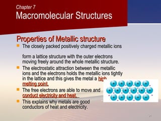 3131
Properties of Metallic structureProperties of Metallic structure
 The closely packed positively charged metallic ionsThe closely packed positively charged metallic ions
form a lattice structure with the outer electronsform a lattice structure with the outer electrons
moving freely around the whole metallic structure.moving freely around the whole metallic structure.
 The electrostatic attraction between the metallicThe electrostatic attraction between the metallic
ions and the electrons holds the metallic ions tightlyions and the electrons holds the metallic ions tightly
in the lattice and this gives the metal ain the lattice and this gives the metal a highhigh
melting point.melting point.
 The free electrons are able to move andThe free electrons are able to move and
conduct electricity and heat.conduct electricity and heat.
 This explains why metals are goodThis explains why metals are good
conductors of heat and electricity.conductors of heat and electricity.
Macromolecular Structures
Chapter 7
 