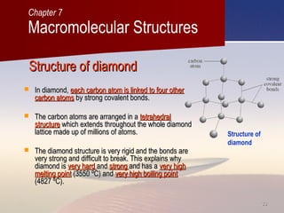 3333
Structure of diamondStructure of diamond
 In diamond,In diamond, each carbon atom is linked to four othereach carbon atom is linked to four other
carbon atomscarbon atoms by strong covalent bonds.by strong covalent bonds.
 The carbon atoms are arranged in aThe carbon atoms are arranged in a tetrahedraltetrahedral
structurestructure which extends throughout the whole diamondwhich extends throughout the whole diamond
lattice made up of millions of atoms.lattice made up of millions of atoms.
 The diamond structure is very rigid and the bonds areThe diamond structure is very rigid and the bonds are
very strong and difficult to break. This explains whyvery strong and difficult to break. This explains why
diamond isdiamond is very hardvery hard andand strongstrong and has aand has a very highvery high
melting pointmelting point (3550 ºC) and(3550 ºC) and very high boiling pointvery high boiling point
(4827 ºC).(4827 ºC).
Macromolecular Structures
Chapter 7
Structure of
diamond
 