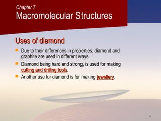 3737
Uses of diamondUses of diamond
 Due to their differences in properties, diamond andDue to their differences in properties, diamond and
graphite are used in different ways.graphite are used in different ways.
 Diamond being hard and strong, is used for makingDiamond being hard and strong, is used for making
cutting and drilling toolscutting and drilling tools..
 Another use for diamond is for making jewelleryjewellery.
Macromolecular Structures
Chapter 7
 