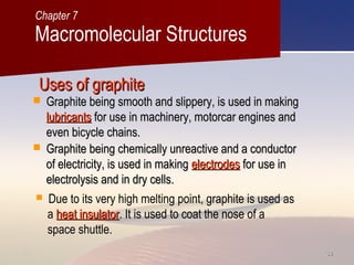 3838
Uses of graphiteUses of graphite
 Graphite being smooth and slippery, is used in makingGraphite being smooth and slippery, is used in making
lubricantslubricants for use in machinery, motorcar engines andfor use in machinery, motorcar engines and
even bicycle chains.even bicycle chains.
 Due to its very high melting point, graphite is used as
a heat insulatorheat insulator. It is used to coat the nose of a
space shuttle.
 Graphite being chemically unreactive and a conductorGraphite being chemically unreactive and a conductor
of electricity, is used in makingof electricity, is used in making electrodeselectrodes for use infor use in
electrolysis and in dry cells.electrolysis and in dry cells.
Macromolecular Structures
Chapter 7
 