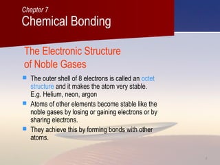 44
The Electronic Structure
of Noble Gases
 The outer shell of 8 electrons is called an octet
structure and it makes the atom very stable.
E.g. Helium, neon, argon
 Atoms of other elements become stable like the
noble gases by losing or gaining electrons or by
sharing electrons.
 They achieve this by forming bonds with other
atoms.
Chemical Bonding
Chapter 7
 