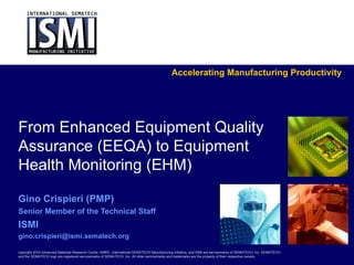Accelerating Manufacturing Productivity




From Enhanced Equipment Quality
Assurance (EEQA) to Equipment
Health Monitoring (EHM)

Gino Crispieri (PMP)
Senior Member of the Technical Staff
ISMI
gino.crispieri@ismi.sematech.org

copyright 2010 Advanced Materials Research Center, AMRC, International SEMATECH Manufacturing Initiative, and ISMI are servicemarks of SEMATECH, Inc. SEMATECH,
and the SEMATECH logo are registered servicemarks of SEMATECH, Inc. All other servicemarks and trademarks are the property of their respective owners.
 
