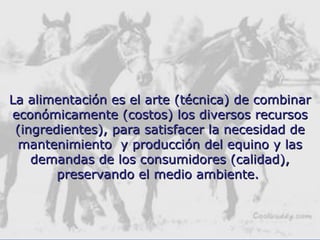 La alimentación es el arte (técnica) de combinarLa alimentación es el arte (técnica) de combinar
económicamente (costos) los diversos recursoseconómicamente (costos) los diversos recursos
(ingredientes), para satisfacer la necesidad de(ingredientes), para satisfacer la necesidad de
mantenimiento y producción del equino y lasmantenimiento y producción del equino y las
demandas de los consumidores (calidad),demandas de los consumidores (calidad),
preservando el medio ambiente.preservando el medio ambiente.
 