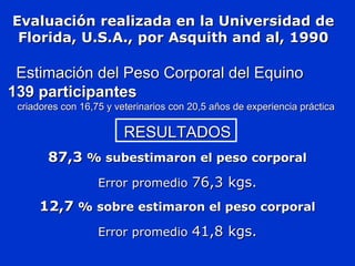 Evaluación realizada en la Universidad deEvaluación realizada en la Universidad de
Florida, U.S.A., por Asquith and al, 1990Florida, U.S.A., por Asquith and al, 1990
Estimación del Peso Corporal del EquinoEstimación del Peso Corporal del Equino
139 participantes139 participantes
criadores con 16,75 y veterinarios con 20,5 años de experiencia prácticacriadores con 16,75 y veterinarios con 20,5 años de experiencia práctica
RESULTADOSRESULTADOS
87,387,3 % subestimaron el peso corporal% subestimaron el peso corporal
Error promedioError promedio 76,3 kgs.76,3 kgs.
12,712,7 % sobre estimaron el peso corporal% sobre estimaron el peso corporal
Error promedioError promedio 41,8 kgs.41,8 kgs.
 