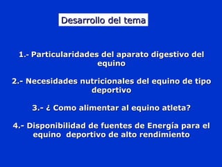 11.-.- Particularidades del aparato digestivo delParticularidades del aparato digestivo del
equinoequino
2.- Necesidades nutricionales del equino de tipo2.- Necesidades nutricionales del equino de tipo
deportivodeportivo
3.- ¿ Como alimentar al equino atleta?3.- ¿ Como alimentar al equino atleta?
4.- Disponibilidad de fuentes de Energía para el4.- Disponibilidad de fuentes de Energía para el
equino deportivo de alto rendimientoequino deportivo de alto rendimiento
Desarrollo del temaDesarrollo del tema
 