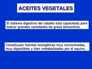 Constituyen fuentes energéticas muy concentradas,Constituyen fuentes energéticas muy concentradas,
muy digestibles y bien metabolizadas por el equino.muy digestibles y bien metabolizadas por el equino.
ACEITES VEGETALESACEITES VEGETALES
El sistema digestivo del caballo esta capacitado paraEl sistema digestivo del caballo esta capacitado para
tolerar grandes cantidades de grasa alimenticia.tolerar grandes cantidades de grasa alimenticia.
 