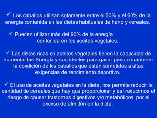  Los caballos utilizan solamente entre el 50% y el 60% de la
energía contenida en las dietas habituales de heno y cereales.
 Pueden utilizar más del 90% de la energía
contenida en los aceites vegetales.
 Las dietas ricas en aceites vegetales tienen la capacidad de
aumentar las Energía y son ideales para ganar peso o mantener
la condición de los caballos que están sometidos a altas
exigencias de rendimiento deportivo.
 El uso de aceites vegetales en la dieta, nos permite reducir la
cantidad de cereales que hay que proporcionar y así reducimos el
riesgo de causar trastornos digestivos y/o metabólicos por el
exceso de almidón en la dieta.
 