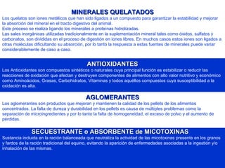 MINERALES QUELATADOSMINERALES QUELATADOS
Los quelatos son iones metálicos que han sido ligados a un compuesto para garantizar la estabilidad y mejorar
la absorción del mineral en el tracto digestivo del animal.
Este proceso se realiza ligando los minerales a proteínas hidrolizadas.
Las sales inorgánicas utilizadas tradicionalmente en la suplementación mineral tales como óxidos, sulfatos y
carbonatos, son divididas en el proceso de digestión en iones libres. En muchos casos estos iones son ligados a
otras moléculas dificultando su absorción, por lo tanto la respuesta a estas fuentes de minerales puede variar
considerablemente de caso a caso.
ANTIOXIDANTESANTIOXIDANTES
Los Antioxidantes son compuestos sintéticos o naturales cuya principal función es estabilizar o reducir las
reacciones de oxidación que afectan y destruyen componentes de alimentos con alto valor nutritivo y económico
como Aminoácidos, Grasas, Carbohidratos, Vitaminas y todos aquéllos compuestos cuya susceptibilidad a la
oxidación es alta.
AGLOMERANTESAGLOMERANTES
Los aglomerantes son productos que mejoran y mantienen la calidad de los pellets de los alimentos
concentrados. La falta de dureza y durabilidad en los pellets es causa de múltiples problemas como la
separación de microingredientes y por lo tanto la falta de homogeneidad, el exceso de polvo y el aumento de
pérdidas.
SECUESTRANTE o ABSORBENTE de MICOTOXINASSECUESTRANTE o ABSORBENTE de MICOTOXINAS
Sustancia incluida en la ración balanceada que neutraliza la actividad de las micotoxinas presente en los granos
y fardos de la ración tradicional del equino, evitando la aparición de enfermedades asociadas a la ingestión y/o
inhalación de las mismas.
 