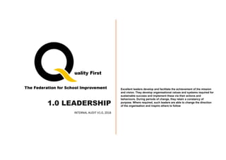 1.0 LEADERSHIP
INTERNAL AUDIT V1.0, 2018
Excellent leaders develop and facilitate the achievement of the mission
and vision. They develop organisational values and systems required for
sustainable success and implement these via their actions and
behaviours. During periods of change, they retain a constancy of
purpose. Where required, such leaders are able to change the direction
of the organisation and inspire others to follow
 