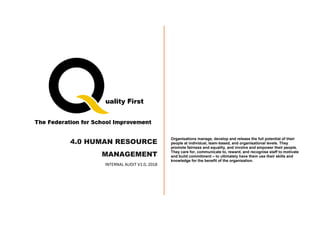 4.0 HUMAN RESOURCE
MANAGEMENT
INTERNAL AUDIT V1.0, 2018
Organisations manage, develop and release the full potential of their
people at individual, team-based, and organisational levels. They
promote fairness and equality, and involve and empower their people.
They care for, communicate to, reward, and recognise staff to motivate
and build commitment – to ultimately have them use their skills and
knowledge for the benefit of the organisation.
 
