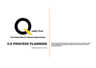 5.0 PROCESS PLANNING
INTERNAL AUDIT V1.0, 2018
Excellent organisations design, manage and improve processes in order
to fully satisfy and generate increasing value for customers, staff and
other stakeholders.
 